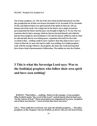 PULPIT, "Ezekiel 13:2, Ezekiel 13:3
Son of man, prophesy, etc. The sin of the men whom Ezekiel denounced was that
they prophesied out of their own hearts (Jeremiah 14:14; Jeremiah 23:16, Jeremiah
23:26), and followed their own spirit instead of the Spirit of Jehovah. All was
human and of the earth. Not a single fact in the future, not a single eternal law
governing both the future and the past, was brought to light by it. To one who was
conscious that he had a message which he had not devised himself, and which he
had not been taught by men (Galatians 1:12); that he had no selfish by-ends in what
he said and did; that he was risking peace, reputation, life itself, for the truth
revealed to him,—nothing could be more repulsive than this claim to have seen a
vision of Jehovah, by men who bad in reality seen nothing. For foolish prophets,
read, with the stronger Hebrew, the prophets, the fools, the words deriving their
force from a kind of paronomasia of alliteration. The nabiim are also the n'balim.
3 This is what the Sovereign Lord says: Woe to
the foolish[a] prophets who follow their own spirit
and have seen nothing!
BARNES, "That follow ... nothing - Better in the margin. A true prophet
(like Ezekiel) spoke “the word of the Lord,” and declared what he had seen
“in the visions of God.” These pretenders are stigmatized in scorn “prophets
out of their own hearts,” “seers of what they have not seen.”
GILL, "Thus saith the Lord God, woe unto the foolish prophets,.... The false
prophets, as the Targum; who are foolish, as all are who are not sent of God,
26
 