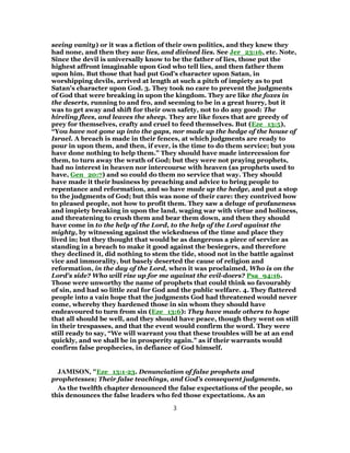 seeing vanity) or it was a fiction of their own politics, and they knew they
had none, and then they saw lies, and divined lies. See Jer_23:16, etc. Note,
Since the devil is universally know to be the father of lies, those put the
highest affront imaginable upon God who tell lies, and then father them
upon him. But those that had put God's character upon Satan, in
worshipping devils, arrived at length at such a pitch of impiety as to put
Satan's character upon God. 3. They took no care to prevent the judgments
of God that were breaking in upon the kingdom. They are like the foxes in
the deserts, running to and fro, and seeming to be in a great hurry, but it
was to get away and shift for their own safety, not to do any good: The
hireling flees, and leaves the sheep. They are like foxes that are greedy of
prey for themselves, crafty and cruel to feed themselves. But (Eze_13:5),
“You have not gone up into the gaps, nor made up the hedge of the house of
Israel. A breach is made in their fences, at which judgments are ready to
pour in upon them, and then, if ever, is the time to do them service; but you
have done nothing to help them.” They should have made intercession for
them, to turn away the wrath of God; but they were not praying prophets,
had no interest in heaven nor intercourse with heaven (as prophets used to
have, Gen_20:7) and so could do them no service that way. They should
have made it their business by preaching and advice to bring people to
repentance and reformation, and so have made up the hedge, and put a stop
to the judgments of God; but this was none of their care: they contrived how
to pleased people, not how to profit them. They saw a deluge of profaneness
and impiety breaking in upon the land, waging war with virtue and holiness,
and threatening to crush them and bear them down, and then they should
have come in to the help of the Lord, to the help of the Lord against the
mighty, by witnessing against the wickedness of the time and place they
lived in; but they thought that would be as dangerous a piece of service as
standing in a breach to make it good against the besiegers, and therefore
they declined it, did nothing to stem the tide, stood not in the battle against
vice and immorality, but basely deserted the cause of religion and
reformation, in the day of the Lord, when it was proclaimed, Who is on the
Lord's side? Who will rise up for me against the evil-doers? Psa_94:16.
Those were unworthy the name of prophets that could think so favourably
of sin, and had so little zeal for God and the public welfare. 4. They flattered
people into a vain hope that the judgments God had threatened would never
come, whereby they hardened those in sin whom they should have
endeavoured to turn from sin (Eze_13:6): They have made others to hope
that all should be well, and they should have peace, though they went on still
in their trespasses, and that the event would confirm the word. They were
still ready to say, “We will warrant you that these troubles will be at an end
quickly, and we shall be in prosperity again.” as if their warrants would
confirm false prophecies, in defiance of God himself.
JAMISON, "Eze_13:1-23. Denunciation of false prophets and
prophetesses; Their false teachings, and God’s consequent judgments.
As the twelfth chapter denounced the false expectations of the people, so
this denounces the false leaders who fed those expectations. As an
3
 