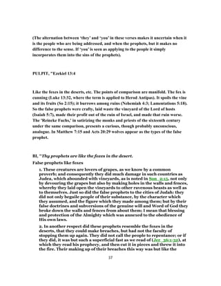 (The alternation between ‘they’ and ‘you’ in these verses makes it uncertain when it
is the people who are being addressed, and when the prophets, but it makes no
difference to the sense. If ‘you’ is seen as applying to the people it simply
incorporates them into the sins of the prophets).
PULPIT, "Ezekiel 13:4
Like the foxes in the deserts, etc. The points of comparison are manifold. The fox is
cunning (Luke 13:32, where the term is applied to Herod Antipas). It spoils the vine
and its fruits (So 2:15); it burrows among ruins (Nehemiah 4:3; Lamentations 5:18).
So the false prophets were crafty, laid waste the vineyard of the Lord of hosts
(Isaiah 5:7), made their profit out of the ruin of Israel, and made that ruin worse.
The 'Reineke Fuchs,' in satirizing the monks and priests of the sixteenth century
under the same comparison, presents a curious, though probably unconscious,
analogue. In Matthew 7:15 and Acts 20:29 wolves appear as the types of the false
prophet.
BI, "Thy prophets are like the foxes in the desert.
False prophets like foxes
1. These creatures are lovers of grapes, as we know by a common
proverb; and consequently they did much damage in such countries as
Judea, which abounded with vineyards, as is noted in Son_2:15, not only
by devouring the grapes but also by making holes in the walls and fences,
whereby they laid open the vineyards to other ravenous beasts as well as
to themselves. Just so did the false prophets to the cities of Judah: they
did not only beguile people of their substance, by the character which
they assumed, and the figure which they made among them; but by their
false doctrines and subversions of the genuine will and Word of God they
broke down the walls and fences from about them; I mean that blessing
and protection of the Almighty which was annexed to the obedience of
His own laws.
2. In another respect did these prophets resemble the foxes in the
deserts, that they could make breaches, but had not the faculty of
stopping them up again. They did not call the people to repentance; or if
they did, it was but such a superficial fast as we read of (Jer_36:1-32), at
which they read his prophecy, and then cut it in pieces and threw it into
the fire. Their making up of their breaches this way was but like the
37
 