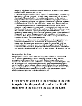 labour of unfaithful builders; one laid the stones in the wall, and others
daubed it with untempered mortar.
3. These false prophets resembled foxes in their fraudulent practices. By
crafty speeches and cunningly devised fables they misled the hearts of
the simple. They studied how to suit their discourses to the various
tempers of the people whom they conversed with; to prophesy smooth
things to the stout-hearted, and terrible things to the timorous, that they
might keep them all in the way which they would have them to walk in.
4. These false prophets had another property of foxes, which was a
prowling ravenous appetite. When they came out of their colleges into
the vineyard, they resolved that the making of their fortune, the arriving
at a plentiful condition, a goodly heritage, should be the first and
greatest of all their cares. So little were they concerned for the welfare of
the people over whom they pretended to be guardians and spiritual
watchmen, that they would sell their souls, as God complains here, for
handfuls of barley and morsels of bread.
5. As foxes are of the number of unclean beasts, so these prophets were
men of corrupt minds and loose morals. How prone they were to
prevaricate with God, and seduce the people, to counterfeit a Divine
mission, to run when they were not sent, to prophesy out of their own
heart without a revelation, to proclaim their visions of peace when there
was no peace, is abundantly set forth in this chapter. (W. Reading, M. A.)
False prophets like foxes
The prophets are like foxes: ruins are congenial to them; a condition of
decay is their proper sphere; there they can burrow as their instincts
prompt them. The main idea, however, is that their operations only
increase the devastation, and Undermine and bring down anything that may
yet be standing. In a declining and disastrous time the minds of men are
excited and feed on the wildest schemes; and, feeling themselves helpless,
they readily turn to those who pretend to speak to them in God’s name. And
it only adds to their ruin when those to whom they turn have no higher
wisdom than themselves. (A. B. Davidson, D. D.)
5 You have not gone up to the breaches in the wall
to repair it for the people of Israel so that it will
stand firm in the battle on the day of the Lord.
38
 