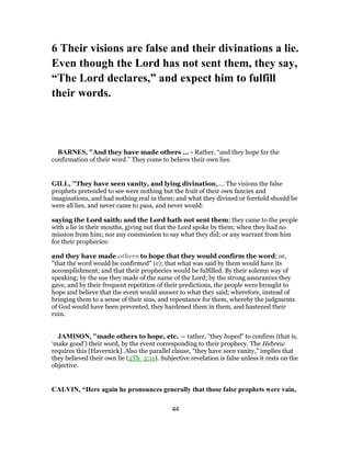 6 Their visions are false and their divinations a lie.
Even though the Lord has not sent them, they say,
“The Lord declares,” and expect him to fulfill
their words.
BARNES, "And they have made others ... - Rather, “and they hope for the
confirmation of their word.” They come to believe their own lies.
GILL, "They have seen vanity, and lying divination,.... The visions the false
prophets pretended to see were nothing but the fruit of their own fancies and
imaginations, and had nothing real in them; and what they divined or foretold should be
were all lies, and never came to pass, and never would:
saying the Lord saith: and the Lord hath not sent them; they came to the people
with a lie in their mouths, giving out that the Lord spoke by them; when they had no
mission from him; nor any commission to say what they did; or any warrant from him
for their prophecies:
and they have made others to hope that they would confirm the word; or,
"that the word would be confirmed" (e); that what was said by them would have its
accomplishment; and that their prophecies would be fulfilled. By their solemn way of
speaking; by the use they made of the name of the Lord; by the strong assurances they
gave, and by their frequent repetition of their predictions, the people were brought to
hope and believe that the event would answer to what they said; wherefore, instead of
bringing them to a sense of their sins, and repentance for them, whereby the judgments
of God would have been prevented, they hardened them in them, and hastened their
ruin.
JAMISON, "made others to hope, etc. — rather, “they hoped” to confirm (that is,
‘make good’) their word, by the event corresponding to their prophecy. The Hebrew
requires this [Havernick]. Also the parallel clause, “they have seen vanity,” implies that
they believed their own lie (2Th_2:11). Subjective revelation is false unless it rests on the
objective.
CALVIN, “Here again he pronounces generally that those false prophets were vain,
44
 