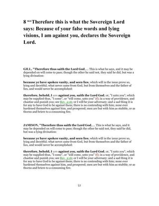8 “‘Therefore this is what the Sovereign Lord
says: Because of your false words and lying
visions, I am against you, declares the Sovereign
Lord.
GILL, "Therefore thus saith the Lord God,.... This is what he says, and it may be
depended on will come to pass; though the other he said not, they said he did, but was a
lying divination:
because ye have spoken vanity, and seen lies; which will in the issue prove so,
lying and deceitful; what never came from God, but from themselves and the father of
lies, and would never be accomplished:
therefore, behold, I am against you, saith the Lord God; or, "I unto you"; which
may be supplied thus, "I come", or "will come, unto you" (f); in a way of providence, and
chastise and punish you; see Rev_2:16; or I will be your adversary; and a sad thing it is
for any to have God to be against them; there is no contending with him; none ever
hardened themselves against him, and prospered; men are but with him as stubble, or as
thorns and briers to a consuming fire.
JAMISON, "Therefore thus saith the Lord God,.... This is what he says, and it
may be depended on will come to pass; though the other he said not, they said he did,
but was a lying divination:
because ye have spoken vanity, and seen lies; which will in the issue prove so,
lying and deceitful; what never came from God, but from themselves and the father of
lies, and would never be accomplished:
therefore, behold, I am against you, saith the Lord God; or, "I unto you"; which
may be supplied thus, "I come", or "will come, unto you" (f); in a way of providence, and
chastise and punish you; see Rev_2:16; or I will be your adversary; and a sad thing it is
for any to have God to be against them; there is no contending with him; none ever
hardened themselves against him, and prospered; men are but with him as stubble, or as
thorns and briers to a consuming fire.
51
 