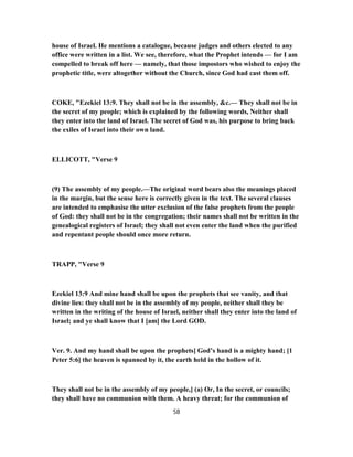 house of Israel. He mentions a catalogue, because judges and others elected to any
office were written in a list. We see, therefore, what the Prophet intends — for I am
compelled to break off here — namely, that those impostors who wished to enjoy the
prophetic title, were altogether without the Church, since God had cast them off.
COKE, "Ezekiel 13:9. They shall not be in the assembly, &c.— They shall not be in
the secret of my people; which is explained by the following words, Neither shall
they enter into the land of Israel. The secret of God was, his purpose to bring back
the exiles of Israel into their own land.
ELLICOTT, "Verse 9
(9) The assembly of my people.—The original word bears also the meanings placed
in the margin, but the sense here is correctly given in the text. The several clauses
are intended to emphasise the utter exclusion of the false prophets from the people
of God: they shall not be in the congregation; their names shall not be written in the
genealogical registers of Israel; they shall not even enter the land when the purified
and repentant people should once more return.
TRAPP, "Verse 9
Ezekiel 13:9 And mine hand shall be upon the prophets that see vanity, and that
divine lies: they shall not be in the assembly of my people, neither shall they be
written in the writing of the house of Israel, neither shall they enter into the land of
Israel; and ye shall know that I [am] the Lord GOD.
Ver. 9. And my hand shall be upon the prophets] God’s hand is a mighty hand; [1
Peter 5:6] the heaven is spanned by it, the earth held in the hollow of it.
They shall not be in the assembly of my people,] (a) Or, In the secret, or councils;
they shall have no communion with them. A heavy threat; for the communion of
58
 