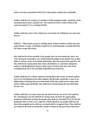 saints, next unto communion with God, is the greatest comfort here attainable.
Neither shall they be written,] As members of that commonwealth, - much less of the
Jerusalem that is above, [Isaiah 4:4] - but rooted out of the world, written in the
earth (Jeremiah 17:13; see Psalms 69:28).
Neither shall they enter.] They shall never come back out of Babylon, nor enter into
heaven.
POOLE, " Mine hand; my power striking them; so that it shall be evident they fall
under Divine revenge, as Pelatiah, Ezekiel 11:13, and Hananiah, Jeremiah 28:15,16.
Or if they escape this stroke,
they shall not be in the assembly of my people; have no seat among the rulers, nor
voice among the counsellors, nor credit among the judges of my people; but, as false
fellows, teachers of lies, be branded with infamy after the return from captivity. Or,
they shall not be among those that return, dead before, or rejected as dangerous
seducers and blasphemous abusers of the name of God. It may also refer to the
excluding them out of. the assembly of glorified ones in heaven.
Neither shall they be written; registered among those that return, of which registry
Ezra 2:1,2, but blotted out for their impiety; this literally: mystically, it may be an
obliterating or blotting them out of the book of life; they shall not be written with
such as shall escape spiritually, they shall not be found among the elect that shall
live for ever.
Neither shall they ever more come into the land of Israel, not survive the captivity.
Or, with disgrace cast off, shall die in strange lands. In brief, the approaching
prosperity which they promise the people none shall see, Jeremiah 29:21,32; but the
prosperity after seventy years’ captivity, which I promise, my people shall see, but
these false prophets never shall see, my hand shall be so against them. They shall not
be written in the book of eternal life, which is written for the just ones of the house
59
 