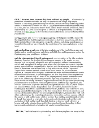 GILL, "Because, even because they have seduced my people,.... Who were so by
profession; otherwise such who are truly the people of God, though they may be
deceived in civil things, yet not in religious matters, at least not totally and finally; in this
sense it is impossible to deceive the elect of God; but as false teachers are deceivers, they
lie in wait, and use all means to deceive them, and do deceive nominal professors, which
is resented by the Lord; and this is given as a reason of their punishment; and which is
doubled, as in Lev_26:43; to show the heinousness of their sin, and the certainty of their
punishment:
saying, peace, and there was no peace; giving out that peace would be made with
the king of Babylon; that the captives would return to their own land, where, with those
that were in it, they would enjoy great prosperity; when no such thing came to pass, nor
would; but the contrary was certain, by the predictions of the true prophets sent by the
Lord:
and one built up a wall; one of the false prophets, and of the chief of them, gave out
that Jerusalem would continue a walled city, and abide firm and impregnable against the
Chaldean army, and would never be taken:
and, lo, others daubed it with untempered mortar; others of the false prophets,
observing that what the first had delivered out was pleasing to the people, not only
assented to it, but strongly affirmed it; and, with colourings and specious arguments,
made it look more plausible and probable; when, alas! the whole was no other than like
putting a parcel of loose stones or bricks together, and throwing some slushy stuff upon
them, as, moistened sand without lime, or clay without straw, as the Targum and
Vulgate Latin versions render it; which would never cement the bricks or stones
together. R. Joseph Kimchi interprets it of bricks not burnt: so false teachers imitate the
true ministers of the word, in preaching peace; but then they do not direct aright where
it is to be had, which is only in Christ; or the proper persons, sinners pressed with the
guilt of sin, and seeking for ease and peace in a right way; but publish it to those to
whom it does not belong, for there is no peace to the wicked; and put them upon making
peace themselves by their own works of righteousness, and their legal repentance, and
outward humiliation; or promise it to them, though they have no faith in Christ, and are
not sensible of their sin and danger: these men are builders, but not wise master
builders; they do not build upon the foundation Christ, but build up a wall without him;
leaving him out of the building who is the chief corner stone; deliver out some loose and
unconnected doctrines, that are not according to the Scriptures, nor consistent with each
other; and encourage the people to perform some loose duties and cold services, without
the cement of faith and love; and which is no other than building upon the sand, or with
it; though they fancy it to be a wall, a shelter, and protection to them, from the wrath
and justice of God, and by which they shall climb up to heaven; which will prove a
bowing wall, and a tottering fence; and in these mistakes they are buoyed up by false
teachers, and are flattered as being in a fair way for eternal happiness.
HENRY, "We have here more plain dealing with the false prophets, and some further
62
 