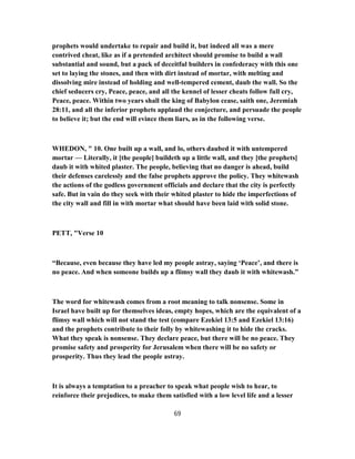 prophets would undertake to repair and build it, but indeed all was a mere
contrived cheat, like as if a pretended architect should promise to build a wall
substantial and sound, but a pack of deceitful builders in confederacy with this one
set to laying the stones, and then with dirt instead of mortar, with melting and
dissolving mire instead of holding and well-tempered cement, daub the wall. So the
chief seducers cry, Peace, peace, and all the kennel of lesser cheats follow full cry,
Peace, peace. Within two years shall the king of Babylon cease, saith one, Jeremiah
28:11, and all the inferior prophets applaud the conjecture, and persuade the people
to believe it; but the end will evince them liars, as in the following verse.
WHEDON, " 10. One built up a wall, and lo, others daubed it with untempered
mortar — Literally, it [the people] buildeth up a little wall, and they [the prophets]
daub it with whited plaster. The people, believing that no danger is ahead, build
their defenses carelessly and the false prophets approve the policy. They whitewash
the actions of the godless government officials and declare that the city is perfectly
safe. But in vain do they seek with their whited plaster to hide the imperfections of
the city wall and fill in with mortar what should have been laid with solid stone.
PETT, "Verse 10
“Because, even because they have led my people astray, saying ‘Peace’, and there is
no peace. And when someone builds up a flimsy wall they daub it with whitewash.”
The word for whitewash comes from a root meaning to talk nonsense. Some in
Israel have built up for themselves ideas, empty hopes, which are the equivalent of a
flimsy wall which will not stand the test (compare Ezekiel 13:5 and Ezekiel 13:16)
and the prophets contribute to their folly by whitewashing it to hide the cracks.
What they speak is nonsense. They declare peace, but there will be no peace. They
promise safety and prosperity for Jerusalem when there will be no safety or
prosperity. Thus they lead the people astray.
It is always a temptation to a preacher to speak what people wish to hear, to
reinforce their prejudices, to make them satisfied with a low level life and a lesser
69
 
