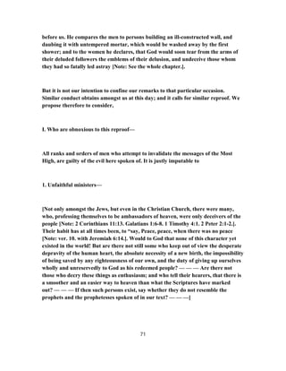 before us. He compares the men to persons building an ill-constructed wall, and
daubing it with untempered mortar, which would be washed away by the first
shower; and to the women he declares, that God would soon tear from the arms of
their deluded followers the emblems of their delusion, and undeceive those whom
they had so fatally led astray [Note: See the whole chapter.].
But it is not our intention to confine our remarks to that particular occasion.
Similar conduct obtains amongst us at this day; and it calls for similar reproof. We
propose therefore to consider,
I. Who are obnoxious to this reproof—
All ranks and orders of men who attempt to invalidate the messages of the Most
High, are guilty of the evil here spoken of. It is justly imputable to
1. Unfaithful ministers—
[Not only amongst the Jews, but even in the Christian Church, there were many,
who, professing themselves to be ambassadors of heaven, were only deceivers of the
people [Note: 2 Corinthians 11:13. Galatians 1:6-8. 1 Timothy 4:1. 2 Peter 2:1-2.].
Their habit has at all times been, to “say, Peace, peace, when there was no peace
[Note: ver. 10. with Jeremiah 6:14.]. Would to God that none of this character yet
existed in the world! But are there not still some who keep out of view the desperate
depravity of the human heart, the absolute necessity of a new birth, the impossibility
of being saved by any righteousness of our own, and the duty of giving up ourselves
wholly and unreservedly to God as his redeemed people? — — — Are there not
those who decry these things as enthusiasm; and who tell their hearers, that there is
a smoother and an easier way to heaven than what the Scriptures have marked
out? — — — If then such persons exist, say whether they do not resemble the
prophets and the prophetesses spoken of in our text? — — —]
71
 