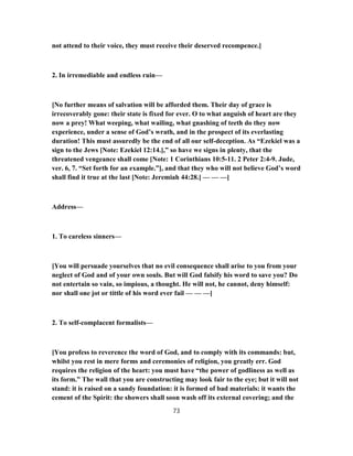 not attend to their voice, they must receive their deserved recompence.]
2. In irremediable and endless ruin—
[No further means of salvation will be afforded them. Their day of grace is
irrecoverably gone: their state is fixed for ever. O to what anguish of heart are they
now a prey! What weeping, what wailing, what gnashing of teeth do they now
experience, under a sense of God’s wrath, and in the prospect of its everlasting
duration! This must assuredly be the end of all our self-deception. As “Ezekiel was a
sign to the Jews [Note: Ezekiel 12:14.],” so have we signs in plenty, that the
threatened vengeance shall come [Note: 1 Corinthians 10:5-11. 2 Peter 2:4-9. Jude,
ver. 6, 7. “Set forth for an example.”], and that they who will not believe God’s word
shall find it true at the last [Note: Jeremiah 44:28.] — — —]
Address—
1. To careless sinners—
[You will persuade yourselves that no evil consequence shall arise to you from your
neglect of God and of your own souls. But will God falsify his word to save you? Do
not entertain so vain, so impious, a thought. He will not, he cannot, deny himself:
nor shall one jot or tittle of his word ever fail — — —]
2. To self-complacent formalists—
[You profess to reverence the word of God, and to comply with its commands: but,
whilst you rest in mere forms and ceremonies of religion, you greatly err. God
requires the religion of the heart: you must have “the power of godliness as well as
its form.” The wall that you are constructing may look fair to the eye; but it will not
stand: it is raised on a sandy foundation: it is formed of bad materials: it wants the
cement of the Spirit: the showers shall soon wash off its external covering; and the
73
 