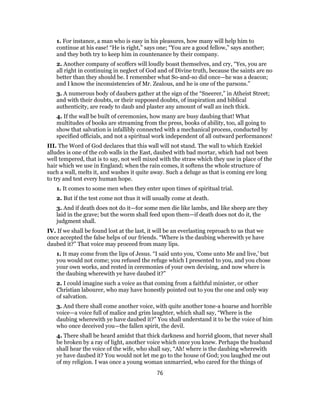 1. For instance, a man who is easy in his pleasures, how many will help him to
continue at his ease! “He is right,” says one; “You are a good fellow,” says another;
and they both try to keep him in countenance by their company.
2. Another company of scoffers will loudly boast themselves, and cry, “Yes, you are
all right in continuing in neglect of God and of Divine truth, because the saints are no
better than they should be. I remember what So-and-so did once—he was a deacon;
and I know the inconsistencies of Mr. Zealous, and he is one of the parsons.”
3. A numerous body of daubers gather at the sign of the “Sneerer,” in Atheist Street;
and with their doubts, or their supposed doubts, of inspiration and biblical
authenticity, are ready to daub and plaster any amount of wall an inch thick.
4. If the wall be built of ceremonies, how many are busy daubing that! What
multitudes of books are streaming from the press, books of ability, too, all going to
show that salvation is infallibly connected with a mechanical process, conducted by
specified officials, and not a spiritual work independent of all outward performances!
III. The Word of God declares that this wall will not stand. The wall to which Ezekiel
alludes is one of the cob walls in the East, daubed with bad mortar, which had not been
well tempered, that is to say, not well mixed with the straw which they use in place of the
hair which we use in England; when the rain comes, it softens the whole structure of
such a wall, melts it, and washes it quite away. Such a deluge as that is coming ere long
to try and test every human hope.
1. It comes to some men when they enter upon times of spiritual trial.
2. But if the test come not thus it will usually come at death.
3. And if death does not do it—for some men die like lambs, and like sheep are they
laid in the grave; but the worm shall feed upon them—if death does not do it, the
judgment shall.
IV. If we shall be found lost at the last, it will be an everlasting reproach to us that we
once accepted the false helps of our friends. “Where is the daubing wherewith ye have
daubed it?” That voice may proceed from many lips.
1. It may come from the lips of Jesus. “I said unto you, ‘Come unto Me and live,’ but
you would not come; you refused the refuge which I presented to you, and you chose
your own works, and rested in ceremonies of your own devising, and now where is
the daubing wherewith ye have daubed it?”
2. I could imagine such a voice as that coming from a faithful minister, or other
Christian labourer, who may have honestly pointed out to you the one and only way
of salvation.
3. And there shall come another voice, with quite another tone-a hoarse and horrible
voice—a voice full of malice and grim laughter, which shall say, “Where is the
daubing wherewith ye have daubed it?” You shall understand it to be the voice of him
who once deceived you—the fallen spirit, the devil.
4. There shall be heard amidst that thick darkness and horrid gloom, that never shall
be broken by a ray of light, another voice which once you knew. Perhaps the husband
shall hear the voice of the wife, who shall say, “Ah! where is the daubing wherewith
ye have daubed it? You would not let me go to the house of God; you laughed me out
of my religion. I was once a young woman unmarried, who cared for the things of
76
 