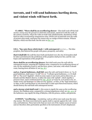 torrents, and I will send hailstones hurtling down,
and violent winds will burst forth.
CLARKE, "There shall be an overflowing shower - That shall wash off this bad
mortar; sweep away the ground on which the wall stands, and level it with the earth. In
the eastern countries, where the walls are built with unbaked bricks, desolations of this
kind are often occasioned by tempestuous rains. Of this sort of materials were the walls
of ancient cities made, and hence the reason why no vestige of them remains. Witness
Babylon, which was thus built. See the note on Eze_4:1.
GILL, "Say unto them which daub it with untempered mortar,.... The false
prophets, that flattered the people with peace, prosperity, and safety:
that it shall fall; the wall they have built and daubed over; the city of Jerusalem shall
be taken and destroyed; the predictions of the prophets shall prove lies; and the vain
hopes and expectations of the people fail:
there shall be an overflowing shower; that shall wash away the wall with its
untempered mortar; meaning the Chaldean army, compared to an overflowing shower of
rain, for the multitude of men it, and the force, power, and noise, with which it should
come, bearing down all before it; see Isa_8:7;
and ye, O great hailstones, shall fall; upon the wall, and break it down: or, "ye, O
great hailstones, shall cause it to fall" (h); or, "I will give great hailstones, and it shall
fall" (i). The word "elgabish", which in some copies is one word, and in others two, as
Kimchi and Ben Melech observe, is either the same with "gabish", which signifies a
precious stone, and is rendered pearl in Job_28:18; or it may be, as it seems to be, an
Arabic word; and Hottinger (k) takes it to be "gypsus", or lime, or the "lapis laminosus",
or slate; so the Lord threatens to rain down lime or slate upon them from heaven, which
should destroy the wall built with untempered mortar:
and a stormy wind shall rend it; this seems to signify the same as the overflowing
shower, the Chaldean army, compared to a strong tempestuous wind; see Jer_4:11; as
the hailstones, may signify the king of Babylon, with his princes, nobles, and generals.
JAMISON, "overflowing — inundating; such as will at once wash away the mere
clay mortar. The three most destructive agents shall co-operate against the wall - wind,
rain, and hailstones. These last in the East are more out of the regular course of nature
and are therefore often particularly specified as the instruments of God’s displeasure
80
 