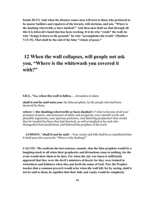 Isaiah 28:17). And when the disaster comes men will turn to those who professed to
be master builders and repairers of the breach, with derision, and ask, "Where is
the daubing wherewith ye have daubed?" And then men shall see that through all
this it is Jehovah's hand that has been working. It is he who "rends" the wall; he
who "brings it down to the ground;" he who "accomplishes his wrath" (Matthew
7:13-15). That shall be the end of the false "visions of peace."
12 When the wall collapses, will people not ask
you, “Where is the whitewash you covered it
with?”
GILL, "Lo, when the wall is fallen,.... Jerusalem is taken:
shall it not be said unto you; the false prophets, by the people who had been
deceived by them:
where is the daubing wherewith ye have daubed it? what is become of all your
promises of peace, and assurance of safety and prosperity; your smooth words and
plausible arguments; your specious pretences, and flattering prophecies? thus would
they be insulted by those they had deceived, as well as laughed at by such who
disregarded their predictions, and believed the prophets of the Lord.
JAMISON, "shall it not be said — Your vanity and folly shall be so manifested that
it shall pass into a proverb, “Where is the daubing?”
CALVIN, “He confirms the last sentence, namely, that the false prophets would be a
laughing-stock to all when their prophecies and divinations came to nothing, for the
event would show them to be liars. For when the city was taken it sufficiently
appeared that they were the devil’s ministers of deceit, for they were trained in
wickedness and boldness when they put forth the name of God. Now the Prophet
teaches that a common proverb would arise when the wall fell; for by saying, shall it
not be said to them, he signifies that their folly and vanity would be completely
84
 