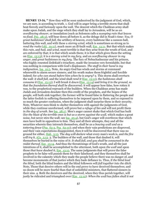 HENRY 13-16, " How they will be soon undeceived by the judgment of God, which,
we are sure, is according to truth. 1. God will in anger bring a terrible storm that shall
beat fiercely and furiously upon the wall. The descent which the Chaldean army shall
make upon Judah, and the siege which they shall lay to Jerusalem, will be as an
overflowing shower, or inundation (such as Solomon calls a sweeping rain that leaves
no food, Pro_28:3), will bear down all before it, as the deluge did in Noah's time: You, O
great hailstones! shall fall, the artillery of heaven, every hailstone like a cannon-ball,
battering this wall, and with these a stormy wind, which is sometimes so strong as to
rend the rocks (1Ki_19:11), much more an ill-built wall, Eze_13:11. But that which makes
this rain, and hail, and wind, most terrible is that they arise from the wrath of God, and
are enforced by that; it is that which sends them; it is that which gives them the setting
on (Eze_13:13); it is a stormy wind in my fury, and an overflowing shower in my
anger, and great hailstones in my fury. The fury of Nebuchadnezzar and his princes,
who highly resented Zedekiah's treachery, made the invasion very formidable, but that
was nothing in comparison with God's displeasure. The staff in their hand is my
indignation, Isa_10:5. Note, An angry God has winds and storms at command
wherewith to alarm secure sinners; and his wrath makes them frightful and forcible
indeed; for who can stand before him when he is angry? 2. This storm shall overturn
the wall: it shall fall, and the wind shall rend it (Eze_13:11), the hailstones shall
consume it (Eze_13:13); I will break it down (Eze_13:14) and bring it to the ground, so
that the foundation thereof shall be discovered; it will appear how false, how rotten it
was, to the prophetical reproach of the builders. When the Chaldean army has made
Judah and Jerusalem desolate then this credit of the prophets, and the hopes of the
people, will both sink together; the former will be found false in flattering the people and
the latter foolish in suffering themselves to be imposed upon by them, and so exposed to
so much the greater confusion, when the judgment shall surprise them in their security.
Note, Whatever men think to shelter themselves with against the judgments of God,
while they continue unreformed, will prove but a refuge of lies and will not profit them
in the day of wrath. See Isa_28:17. Men's anger cannot shake that which God has built
(for the blast of the terrible ones is but as a storm against the wall, which makes a great
noise, but never stirs the wall; see Isa_25:4), but God's anger will overthrow that which
men have built in opposition to him. They and all their attempts, they and all the
securities wherein they intrench themselves, shall be as a bowing wall and as a
tottering fence (Psa_62:3, Psa_62:10); and when their vain predictions are disproved,
and their vain expectations disappointed, then it will be discovered that there was no
ground for either, Hab_3:13. The day will declare what every man's work is, and the fire
will try it, 1Co_3:13. 3. The builders of the wall, and those that daubed it, will
themselves be buried in the ruins of it: It shall fall, and you shall be consumed in the
midst thereof, Eze_13:14. And thus the threatenings of God's wrath, and all the just
intentions of it, shall be accomplished to the uttermost, both upon the wall and upon
those that have daubed it, Eze_13:15. The same judgments that will prove the false
prophets to be false will punish them for their falsehood; and they themselves shall be
involved in the calamity which they made the people believe there was no danger of, and
become monuments of that justice which they bade defiance to. Thus, if the blind lead
the blind, both the blind leaders and the blind followers will fall together into the ditch.
Note, Those that deceive others will in the end prove to have deceived themselves; and
no doom will be more fearful than that of unfaithful ministers, that flattered sinners in
their sins. 4. Both the deceivers and the deceived, when they thus perish together, will
justly be ridiculed and triumphed over (Eze_13:12): When the wall has fallen shall it not
87
 
