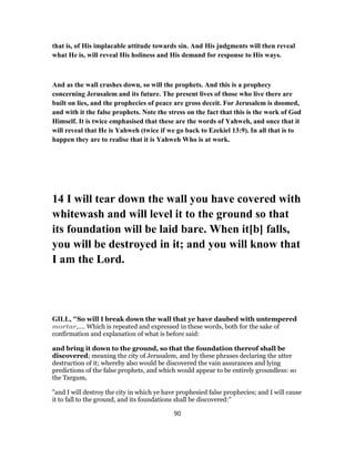 that is, of His implacable attitude towards sin. And His judgments will then reveal
what He is, will reveal His holiness and His demand for response to His ways.
And as the wall crashes down, so will the prophets. And this is a prophecy
concerning Jerusalem and its future. The present lives of those who live there are
built on lies, and the prophecies of peace are gross deceit. For Jerusalem is doomed,
and with it the false prophets. Note the stress on the fact that this is the work of God
Himself. It is twice emphasised that these are the words of Yahweh, and once that it
will reveal that He is Yahweh (twice if we go back to Ezekiel 13:9). In all that is to
happen they are to realise that it is Yahweh Who is at work.
14 I will tear down the wall you have covered with
whitewash and will level it to the ground so that
its foundation will be laid bare. When it[b] falls,
you will be destroyed in it; and you will know that
I am the Lord.
GILL, "So will I break down the wall that ye have daubed with untempered
mortar,.... Which is repeated and expressed in these words, both for the sake of
confirmation and explanation of what is before said:
and bring it down to the ground, so that the foundation thereof shall be
discovered; meaning the city of Jerusalem, and by these phrases declaring the utter
destruction of it; whereby also would be discovered the vain assurances and lying
predictions of the false prophets, and which would appear to be entirely groundless: so
the Targum,
"and I will destroy the city in which ye have prophesied false prophecies; and I will cause
it to fall to the ground, and its foundations shall be discovered:''
90
 