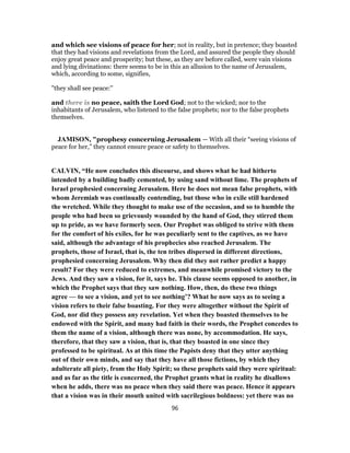 and which see visions of peace for her; not in reality, but in pretence; they boasted
that they had visions and revelations from the Lord, and assured the people they should
enjoy great peace and prosperity; but these, as they are before called, were vain visions
and lying divinations: there seems to be in this an allusion to the name of Jerusalem,
which, according to some, signifies,
"they shall see peace:''
and there is no peace, saith the Lord God; not to the wicked; nor to the
inhabitants of Jerusalem, who listened to the false prophets; nor to the false prophets
themselves.
JAMISON, "prophesy concerning Jerusalem — With all their “seeing visions of
peace for her,” they cannot ensure peace or safety to themselves.
CALVIN, “He now concludes this discourse, and shows what he had hitherto
intended by a building badly cemented, by using sand without lime. The prophets of
Israel prophesied concerning Jerusalem. Here he does not mean false prophets, with
whom Jeremiah was continually contending, but those who in exile still hardened
the wretched. While they thought to make use of the occasion, and so to humble the
people who had been so grievously wounded by the hand of God, they stirred them
up to pride, as we have formerly seen. Our Prophet was obliged to strive with them
for the comfort of his exiles, for he was peculiarly sent to the captives, as we have
said, although the advantage of his prophecies also reached Jerusalem. The
prophets, those of Israel, that is, the ten tribes dispersed in different directions,
prophesied concerning Jerusalem. Why then did they not rather predict a happy
result? For they were reduced to extremes, and meanwhile promised victory to the
Jews. And they saw a vision, for it, says he. This clause seems opposed to another, in
which the Prophet says that they saw nothing. How, then, do these two things
agree — to see a vision, and yet to see nothing’? What he now says as to seeing a
vision refers to their false boasting. For they were altogether without the Spirit of
God, nor did they possess any revelation. Yet when they boasted themselves to be
endowed with the Spirit, and many had faith in their words, the Prophet concedes to
them the name of a vision, although there was none, by accommodation. He says,
therefore, that they saw a vision, that is, that they boasted in one since they
professed to be spiritual. As at this time the Papists deny that they utter anything
out of their own minds, and say that they have all those fictions, by which they
adulterate all piety, from the Holy Spirit; so these prophets said they were spiritual:
and as far as the title is concerned, the Prophet grants what in reality he disallows
when he adds, there was no peace when they said there was peace. Hence it appears
that a vision was in their mouth united with sacrilegious boldness: yet there was no
96
 