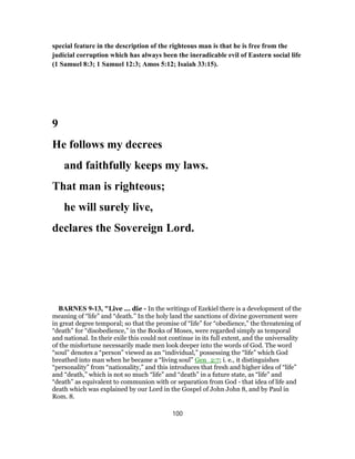 special feature in the description of the righteous man is that he is free from the
judicial corruption which has always been the ineradicable evil of Eastern social life
(1 Samuel 8:3; 1 Samuel 12:3; Amos 5:12; Isaiah 33:15).
9
He follows my decrees
and faithfully keeps my laws.
That man is righteous;
he will surely live,
declares the Sovereign Lord.
BARNES 9-13, "Live ... die - In the writings of Ezekiel there is a development of the
meaning of “life” and “death.” In the holy land the sanctions of divine government were
in great degree temporal; so that the promise of “life” for “obedience,” the threatening of
“death” for “disobedience,” in the Books of Moses, were regarded simply as temporal
and national. In their exile this could not continue in its full extent, and the universality
of the misfortune necessarily made men look deeper into the words of God. The word
“soul” denotes a “person” viewed as an “individual,” possessing the “life” which God
breathed into man when he became a “living soul” Gen_2:7; i. e., it distinguishes
“personality” from “nationality,” and this introduces that fresh and higher idea of “life”
and “death,” which is not so much “life” and “death” in a future state, as “life” and
“death” as equivalent to communion with or separation from God - that idea of life and
death which was explained by our Lord in the Gospel of John John 8, and by Paul in
Rom. 8.
100
 