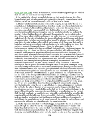 (Rom_2:7, Rom_2:8), comes, in these verses, to show that men's parentage and relation
shall not alter the case either one way or other.
I. He applied it largely and particularly both ways. As it was in the royal line of the
kings of Judah, so it often happens in private families, that godly parents have wicked
children and wicked parents have godly children. Now here he shows,
1. That a wicked man shall certainly perish in his iniquity, though he be the son of a
pious father. If that righteous man before described beget a son whose character is the
reverse of his father's, his condition will certainly be so too. (1.) It is supposed as no
uncommon case, but a very melancholy one, that the child of a very godly father,
notwithstanding all the instructions given him, the good education he has had and the
needful rebukes that have been given him, and the restraints he has been laid under,
after all the pains taken with him and prayers put up for him, may yet prove notoriously
wicked and vile, the grief of his father, the shame of his family, and the curse and plague
of his generation. He is here supposed to allow himself in all those enormities which his
good father dreaded and carefully avoided, and to shake off all those good duties which
his father made conscience of and took satisfaction in; he undoes all that his father did,
and goes counter to his example in every thing. He is here described to be a
highwayman - a robber and a shedder of blood. He is an idolater: He has eaten upon the
mountains (Eze_18:11) and has lifted up his eyes to the idols, which his good father
never did, and has come at length not only to feast with the idolaters, but to sacrifice
with them, which is here called committing abomination, for the way of sin is down-hill.
He is an adulterer, has defiled his neighbour's wife. He is an oppressor even of the poor
and needy; he robs the spital, and squeezes those who, he knows, cannot defend
themselves, and takes a pride and pleasure in trampling upon the weak and
impoverishing those that are poor already. He takes away from those to whom he
should give. He has spoiled by violence and open force; he has given forth upon usury,
and so spoiled by contract; and he has not restored the pledge, but unjustly detained it
even when the debt was paid. Let those good parents that have wicked children not look
upon their case as singular; it is a case put here; and by it we see that grace does not run
in the blood, nor always attend the means of grace. The race is not always to the swift,
nor the battle to the strong, for then the children that are well taught would do well, but
God will let us know that his grace is his own and his Spirit a free-agent, and that though
we are tied to give our children a good education he is not tied to bless it. In this, as
much as any thing, appears the power of original sin and the necessity of special grace.
(2.) We are here assured that this wicked man shall perish for ever in his iniquity,
notwithstanding his being the son of a good father. He may perhaps prosper awhile in
the world, for the sake of the piety of his ancestors, but, having committed all these
abominations, and never repented of them, he shall not live, he shall not be happy in the
favour of God; though he may escape the sword of men, he shall not escape the curse of
God. He shall surely die; he shall be for ever miserable; his blood shall be upon him. He
may thank himself; he is his own destroyed. And his relation to a good father will be so
far from standing him in stead that it will aggravate his sin and his condemnation. It
made his sin the more heinous, nay, it made him really the more vile and profligate, and,
consequently, will make his misery hereafter the more intolerable.
2. That a righteous man shall be certainly happy, though he be the son of a wicked
father. Though the father did eat the sour grapes, if the children do not meddle with
them, they shall fare never the worse for that. Here, (1.) It is supposed (and, blessed be
God, it is sometimes a case in fact) that the son of an ungodly father may be godly, that,
observing how fatal his father's errors were, he may be so wise as to take warning, and
104
 