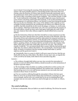 more in Israel. Concerning the meaning of this declaration there is some diversity of
opinion. The most probable opinion is, that Ezekiel speaks of the times that were
coming, when the doctrine of a future state should be generally entertained, and of
the punishments which will be awarded in that state, to every individual, for his own
sins and no other, according to their proper malignity. “The soul that sinneth, it shall
die,” it only shall perish everlastingly. The prophet might also mean, that the great
cause of men’s sins being visited upon their posterity, so far as that punishment was
the consequence of a special providence, was shortly to cease from among his people.
That sin was the sin of idolatry. Of so many of the children of the captivity as were
incapable of being reclaimed by the punishments all of them now suffered, the end
would be, that they should die, by the sword, the plague, or famine, or, at all events,
die in captivity, while those of the better sort, who were weaned from the practice of
this great offence, should see their native land again, build again the wails of their
city, and, whatever their other offences might be, should offend God no more by
idolatry.
3. But the declaration of the text, that there should be no more occasion to use this
proverb, may mean, that the times were coming, the times of the Messiah, when the
old system of laws and ordinances should be superseded, the temporal sanctions of
the law of Moses be forgotten and lost, in the thought of the everlasting rewards and
punishments of a future state; concerning which punishments, if Ezekiel is, as we
believe, speaking of them, he declares that the son shall not bear the iniquity of the
father. Each man, in that state, shall suffer only for his own sins. “The soul that
sinneth, it shall die.” It is not natural death that is meant. Both the bad and the good
suffer that. It is what is called in Revelation, “the second death,” eternal misery after
death, of which it is declared, that the carnally minded shall suffer it, and the
righteous and the good never taste it.
4. Undoubtedly, there is a sense in which it will never cease to be true, that the son
shall suffer for the sins of the father. The effects of every man’s sins, as regards this
world, are felt by his family, both while he fives and often long after.
Lessons—
1. The evidence, brought daily before our eyes, how severely the misconduct of
parents is wont to be felt by their children, should reconcile us to the declarations of
Scripture upon the subject.
2. The knowledge of this should be an availing consideration to deter us from evil
courses, and show us the exceeding sinfulness, the madness also, and folly of sin;
that by giving way to it we not only become enemies to our own souls, but cruel
enemies to those whom we most love.
3. If we are ourselves suffering through the misconduct of those who have gone
before us, let us by no means tread in their steps; let them be a warning to us, and
not an example, and let us be very careful that we do not, by imitating their bad
example, lose our own souls, which can only be through our own fault. (A. Gibson,
M. A.)
The entail of suffering
I. The fact is indisputable. Men are liable to an entail of suffering. The Divine law asserts
11
 