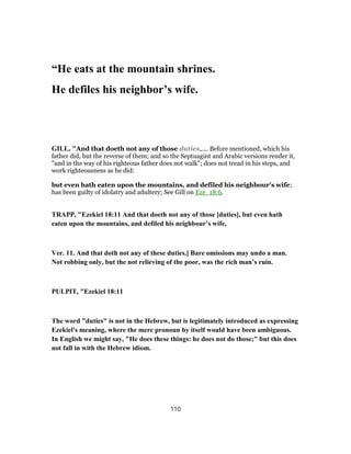 “He eats at the mountain shrines.
He defiles his neighbor’s wife.
GILL, "And that doeth not any of those duties,.... Before mentioned, which his
father did, but the reverse of them; and so the Septuagint and Arabic versions render it,
"and in the way of his righteous father does not walk"; does not tread in his steps, and
work righteousness as he did:
but even hath eaten upon the mountains, and defiled his neighbour's wife;
has been guilty of idolatry and adultery; See Gill on Eze_18:6.
TRAPP, "Ezekiel 18:11 And that doeth not any of those [duties], but even hath
eaten upon the mountains, and defiled his neighbour’s wife,
Ver. 11. And that doth not any of these duties.] Bare omissions may undo a man.
Not robbing only, but the not relieving of the poor, was the rich man’s ruin.
PULPIT, "Ezekiel 18:11
The word "duties" is not in the Hebrew, but is legitimately introduced as expressing
Ezekiel's meaning, where the mere pronoun by itself would have been ambiguous.
In English we might say, "He does these things: he does not do those;" but this does
not fall in with the Hebrew idiom.
110
 