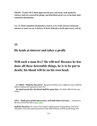TRAPP, "Ezekiel 18:12 Hath oppressed the poor and needy, hath spoiled by
violence, hath not restored the pledge, and hath lifted up his eyes to the idols, hath
committed abomination,
Ver. 12. Hath committed abomination.] Such is every of the sins here instanced,
whatsoever some can say in defence of them. Hath given forth upon usury, and all.
13
He lends at interest and takes a profit.
Will such a man live? He will not! Because he has
done all these detestable things, he is to be put to
death; his blood will be on his own head.
CLARKE, "Shall he then live? - Because his father was a righteous man, shall the
father’s holiness be imputed to him? No!
He shad surely die; his blood shall be upon him - He shall suffer for his own
crimes.
GILL, "Hath given forth upon usury, and hath taken increase,.... Contrary to
the law of God; See Gill on Eze_18:8;
shall he then live? by virtue of his father's righteousness and goodness, free from
calamities, and in the quiet possession of the land of Israel, and the good things of it:
112
 