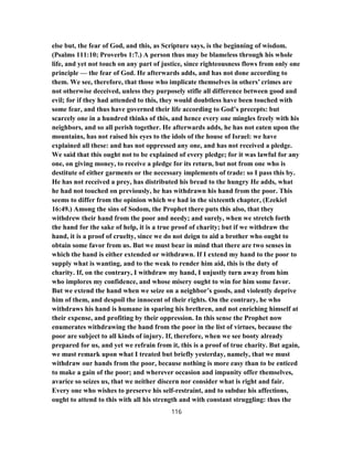 else but, the fear of God, and this, as Scripture says, is the beginning of wisdom.
(Psalms 111:10; Proverbs 1:7.) A person thus may be blameless through his whole
life, and yet not touch on any part of justice, since righteousness flows from only one
principle — the fear of God. He afterwards adds, and has not done according to
them. We see, therefore, that those who implicate themselves in others’ crimes are
not otherwise deceived, unless they purposely stifle all difference between good and
evil; for if they had attended to this, they would doubtless have been touched with
some fear, and thus have governed their life according to God’s precepts: but
scarcely one in a hundred thinks of this, and hence every one mingles freely with his
neighbors, and so all perish together. He afterwards adds, he has not eaten upon the
mountains, has not raised his eyes to the idols of the house of Israel: we have
explained all these: and has not oppressed any one, and has not received a pledge.
We said that this ought not to be explained of every pledge; for it was lawful for any
one, on giving money, to receive a pledge for its return, but not from one who is
destitute of either garments or the necessary implements of trade: so I pass this by.
He has not received a prey, has distributed his bread to the hungry He adds, what
he had not touched on previously, he has withdrawn his hand from the poor. This
seems to differ from the opinion which we had in the sixteenth chapter, (Ezekiel
16:49.) Among the sins of Sodom, the Prophet there puts this also, that they
withdrew their hand from the poor and needy; and surely, when we stretch forth
the hand for the sake of help, it is a true proof of charity; but if we withdraw the
hand, it is a proof of cruelty, since we do not deign to aid a brother who ought to
obtain some favor from us. But we must bear in mind that there are two senses in
which the hand is either extended or withdrawn. If I extend my hand to the poor to
supply what is wanting, and to the weak to render him aid, this is the duty of
charity. If, on the contrary, I withdraw my hand, I unjustly turn away from him
who implores my confidence, and whose misery ought to win for him some favor.
But we extend the hand when we seize on a neighbor’s goods, and violently deprive
him of them, and despoil the innocent of their rights. On the contrary, he who
withdraws his hand is humane in sparing his brethren, and not enriching himself at
their expense, and profiting by their oppression. In this sense the Prophet now
enumerates withdrawing the hand from the poor in the list of virtues, because the
poor are subject to all kinds of injury. If, therefore, when we see booty already
prepared for us, and yet we refrain from it, this is a proof of true charity. But again,
we must remark upon what I treated but briefly yesterday, namely, that we must
withdraw our hands from the poor, because nothing is more easy than to be enticed
to make a gain of the poor; and wherever occasion and impunity offer themselves,
avarice so seizes us, that we neither discern nor consider what is right and fair.
Every one who wishes to preserve his self-restraint, and to subdue his affections,
ought to attend to this with all his strength and with constant struggling: thus the
116
 