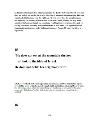 had in mind the destruction of Jerusalem and the deaths that would result, even that
does not satisfy his words, for he was referring to a number of generations. The idea
was clearly that in some way the righteous ‘live’ in a way that the unrighteous do
not, enjoying the blessing of God within in the inner spirit, finding the way more
smooth with Someone to call on, enjoying a resulting improved prosperity. And yet
having said that it certainly also looks forward to man’s end. The righteous die in
blessing, the unrighteous under judgment (compare Psalms 73 where the ideas are
expanded).
15
“He does not eat at the mountain shrines
or look to the idols of Israel.
He does not defile his neighbor’s wife.
GILL, "That hath not eaten upon the mountains, neither hath lifted up his
eyes to the idols of the house of Israel, hath not defiled his neighbour's wife.
See Gill on Eze_18:6; where the same things are mentioned as here, and in the same
order; only that clause, "neither hath come near to a menstruous woman", is here
omitted.
16
119
 