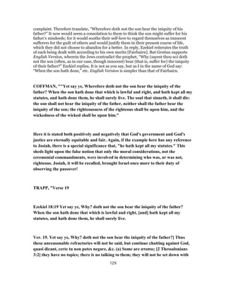 complaint. Therefore translate, “Wherefore doth not the son bear the iniquity of his
father?” It now would seem a consolation to them to think the son might suffer for his
father’s misdeeds; for it would soothe their self-love to regard themselves as innocent
sufferers for the guilt of others and would justify them in their present course of life,
which they did not choose to abandon for a better. In reply, Ezekiel reiterates the truth
of each being dealt with according to his own merits [Fairbairn]. But Grotius supports
English Version, wherein the Jews contradict the prophet, “Why (sayest thou so) doth
not the son (often, as in our case, though innocent) bear (that is, suffer for) the iniquity
of their father?” Ezekiel replies, It is not as you say, but as I in the name of God say:
“When the son hath done,” etc. English Version is simpler than that of Fairbairn.
COFFMAN, ""Yet say ye, Wherefore doth not the son bear the iniquity of the
father? When the son hath done that which is lawful and right, and hath kept all my
statutes, and hath done them, he shall surely live. The soul that sinneth, it shall die:
the son shall not bear the iniquity of the father, neither shall the father bear the
iniquity of the son; the righteousness of the righteous shall be upon him, and the
wickedness of the wicked shall be upon him."
Here it is stated both positively and negatively that God's government and God's
justice are eternally equitable and fair. Again, if the example here has any reference
to Josiah, there is a special significance that, "he hath kept all my statutes." This
sheds light upon the false notion that only the moral considerations, not the
ceremonial commandments, were involved in determining who was, or was not,
righteous. Josiah, it will be recalled, brought Israel once more to their duty of
observing the passover!
TRAPP, "Verse 19
Ezekiel 18:19 Yet say ye, Why? doth not the son bear the iniquity of the father?
When the son hath done that which is lawful and right, [and] hath kept all my
statutes, and hath done them, he shall surely live.
Ver. 19. Yet say ye, Why? doth not the son bear the iniquity of the father?] Thus
these unreasonable refractories will not be said, but continue chatting against God,
quasi dicant, certe tu non potes negare, &c. (a) Some are ατοποι; [2 Thessalonians
3:2] they have no topics; there is no talking to them; they will not be set down with
129
 