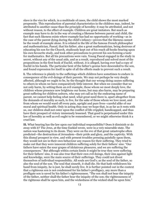 slave is the vice for which, in a multitude of cases, the child shows the most marked
propensity. This reproduction of parental characteristics in the children may, indeed, be
attributed to another cause than the principle of heredity; it may be attributed, and not
without reason, to the effect of example. Children are great imitators. But much as
example may have to do in the way of creating a likeness between parent and child, the
fact that such likeness exists where example has had no opportunity of working—as in
the case of the parent dying during the child’s infancy—proves that the likeness cannot
be the result of example alone. It is related in the life of the famous French philosopher
and mathematician, Pascal, that his father, also a great mathematician, being desirous of
educating his son for the Church, studiously kept out of his reach all books bearing upon
his own favourite study, and took other precautions to prevent his son forming a taste
for mathematics. But all his precautions were vain. Young Pascal engaged in the study in
secret, without any of the usual aids, and as a result, reproduced and solved most of the
propositions in the first book of Euclid, without, it is alleged, having ever had a copy of
Euclid in his hands. The particular bent of the father’s genius here descended to the son,
and found expression for itself in spite of all the efforts made to prevent such a result.
I. The reference is plainly to the sufferings which children have sometimes to endure in
consequence of the evil-doings of their parents. We may not perhaps be very deeply
affected, although we ought to be, by the thought that our wrong-doing causes suffering
to others in whom we have comparatively little interest. But when we consider that we
not only harm, by setting them an evil example, those whom we most deeply love, the
children whose presence now brightens our home, but may also harm, may be preparing
great suffering for children unborn, who may yet call us by the endearing name of
parent, we cannot help feeling what need, what great need there is, apart altogether from
the demands of morality as such, to live, for the sake of those whom we love most, and
from whom we would ward off every pain, upright and pure lives—careful alike of our
moral and spiritual health. Only in acting thus may we hope that, in as far as it rests with
us, our children shall not enter upon the conflict of life crippled, handicapped, and thus
have their prospect of victory immensely lessened. That good is perpetuated under this
law of heredity as well as evil ought to be remembered, or we might otherwise think it a
cruel law.
II. What bearing has the law upon our individual responsibility? Does it diminish or do
away with it? The Jews, at the time Ezekiel wrote, were in a very miserable state. The
nation was hastening to its doom. They were on the eve of that great catastrophe often
predicted—the destruction of Jerusalem—their pride and glory, and the captivity. With
this dismal prospect in view, and with present troubles pressing painfully upon them,
they would not see in their own behaviour any reason for their suffering. They tried to
make out that they were innocent children suffering solely for their fathers’ sins: “Our
fathers have eaten the sour grapes of idolatrous pleasures, and we are suffering the
consequences.” But although within certain limits it might be true they were suffering
for their fathers’ sins, it was also true that their own evil doings, their sins against light
and knowledge, were the main source of their sufferings. They could not divest
themselves of individual responsibility. All souls are God’s; as the soul of the father, so
also the soul of the son. The soul that sinneth, it shall die. He that hath withdrawn his
hand from iniquity, he is just, he shall surely live. It is further pointed out in the context
that a righteous son is not condemned for his father’s profligacy, any more than a
profligate son is saved by his father’s righteousness. “The son shall not bear the iniquity
of the father, neither shall the father bear the iniquity of the son; the righteousness of
the righteous shall be upon him, and the wickedness of the wicked shall be upon him.”
13
 