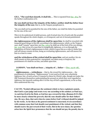 GILL, "The soul that sinneth, it shall die,.... This is repeated from Eze_18:4, for
the further confirmation of it:
the son shall not bear the iniquity of the father, neither shall the father bear
the iniquity of the son; that is, as the Targum paraphrases it,
"the son shall not be punished for the sins of the father, nor shall the father be punished
for the sins of the son.''
This is to be understood of adult persons, and of actual sins; for of such only the prophet
speaks throughout the whole chapter, or of temporal, and not of eternal punishment:
the righteousness of the righteous shall be upon him; he shall be rewarded with
temporal good things in this life, according to his righteousness; which, as the Targum
says, shall "remain" upon him; see Psa_112:9; he shall eat of the fruit of his own doings,
Isa_3:10; this is true of a man that is evangelically righteous, or is so through the
imputation of Christ's righteousness to him; which is upon him as a robe to clothe him,
and will always remain on him, being an everlasting righteousness, and will answer for
him in a time to come:
and the wickedness of the wicked shall be upon him; and not another; his sin
shall remain on him unatoned for, unexpiated, not taken away or forgiven; the
punishment of it shall be on him, and abide upon him.
JAMISON, "son shall not bear ... iniquity of ... father — (Deu_24:16; 2Ki_
14:6).
righteousness ... wickedness — that is, the reward for righteousness ... the
punishment of wickedness. “Righteousness” is not used as if any were absolutely
righteous; but, of such as have it imputed to them for Christ’s sake, though not under the
Old Testament themselves understanding the ground on which they were regarded as
righteous, but sincerely seeking after it in the way of God’s appointment, so far as they
then understood this way.
CALVIN, “Ezekiel still pursues the sentiment which we have explained, namely,
that God is a just judge and treats every one according to his conduct; as Paul says,
As each has lived in the flesh, so God lays up a reward for him. (Romans 8:13.) But
he more clearly refuted the proverb, that the sons should suffer for their fathers’
sins. He says, then, that each when he comes before God’s tribunal should be judged
by his works. As far then as the general sentiment is concerned, it is in accordance
with common sense that God should exact punishment of the wicked, and that they
should receive the just reward of their works. But in the next clause, the question
arises how the Spirit here pronounces that the son should not pay the penalty due to
133
 