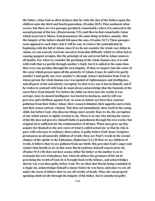 the father, when God so often declares that he visits the sins of the fathers upon the
children unto the third and fourth generation. (Exodus 20:5.) That sentiment often
occurs: but there are two passages peculiarly remarkable, where it is annexed to the
second precept of the law, (Deuteronomy 5:9,) and then in that remarkable vision
which occurred to Moses, God pronounces the same thing as before, namely, that
the iniquity of the fathers should fall upon the sons. (Exodus 34:7.) These passages
seem opposed to each other, but it will be easy to remove the contradiction by
beginning with the fall of Adam, since if we do not consider the whole race fallen in
Adam, we can scarcely extricate ourselves from that difficulty which we often feel as
causing pungent scruples. But the principle of one universal fall in Adam removes
all doubts. For when we consider the perishing of the whole human race, it is said
with truth that we perish through another’s fault: but it is added at the same time,
that every one perishes through his own iniquity. If then we inquire into the cause of
the curse which presses upon all the posterity of Adam, it may be said to be partly
another’s and partly our own: another’s, through Adam’s declension from God, in
whose person the whole human race was spoiled of righteousness and intelligence,
and all parts of the soul utterly corrupted. So that every one is lost in himself, and if
he wishes to contend with God, he must always acknowledge that the fountain of the
curse flows from himself. For before the child was born into the world, it was
corrupt, since its menial intelligence was buried in darkness, and its will was
perverse and rebellious against God. As soon as infants are born they contract
pollution from their father Adam: their reason is blinded, their appetites perverted,
and their senses entirely vitiated. This does not immediately show itself in the young
child, but before God, who discerns things more acutely than we do, the corruption
of our whole nature is rightly treated as sin. There is no one who during the course
of his life does not perceive himself liable to punishment through his own works; but
original sin is sufficient for the condemnation of all men. When men grow up they
acquire for themselves the new curse of what is called actual sin: so that he who is
pure with reference to ordinary observation, is guilty before God: hence Scripture
pronounces us all naturally children of wrath: these are Paul’s words in the second
chapter of the epistle to the Ephesians, (Ephesians 2:3.) If then we are children of
wrath, it follows that we are polluted from our birth: this provokes God’s anger and
renders him hostile to us: in this sense David confesses himself conceived in sin.
(Psalms 51:5.) He does not here accuse either his father or his mother so as to
extenuate his own wickedness; but, when he abhors the greatness of his sin in
provoking the wrath of God, he is brought back to his infancy, and acknowledges
that he was even then guilty before God. We see then that David, being reminded of
a single sin, acknowledges himself a sinner before he was born; and since we are all
under the curse, it follows that we are all worthy of death. Thus, the son properly
speaking shall not die through the iniquity of his father, but is considered guilty
134
 