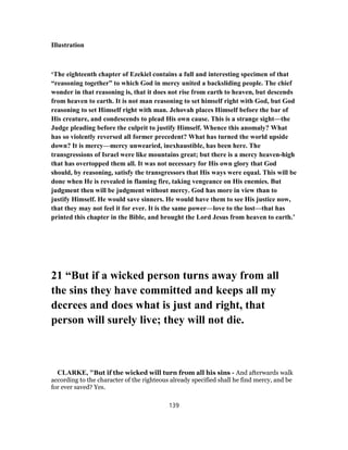 Illustration
‘The eighteenth chapter of Ezekiel contains a full and interesting specimen of that
“reasoning together” to which God in mercy united a backsliding people. The chief
wonder in that reasoning is, that it does not rise from earth to heaven, but descends
from heaven to earth. It is not man reasoning to set himself right with God, but God
reasoning to set Himself right with man. Jehovah places Himself before the bar of
His creature, and condescends to plead His own cause. This is a strange sight—the
Judge pleading before the culprit to justify Himself. Whence this anomaly? What
has so violently reversed all former precedent? What has turned the world upside
down? It is mercy—mercy unwearied, inexhaustible, has been here. The
transgressions of Israel were like mountains great; but there is a mercy heaven-high
that has overtopped them all. It was not necessary for His own glory that God
should, by reasoning, satisfy the transgressors that His ways were equal. This will be
done when He is revealed in flaming fire, taking vengeance on His enemies. But
judgment then will be judgment without mercy. God has more in view than to
justify Himself. He would save sinners. He would have them to see His justice now,
that they may not feel it for ever. It is the same power—love to the lost—that has
printed this chapter in the Bible, and brought the Lord Jesus from heaven to earth.’
21 “But if a wicked person turns away from all
the sins they have committed and keeps all my
decrees and does what is just and right, that
person will surely live; they will not die.
CLARKE, "But if the wicked will turn from all his sins - And afterwards walk
according to the character of the righteous already specified shall he find mercy, and be
for ever saved? Yes.
139
 