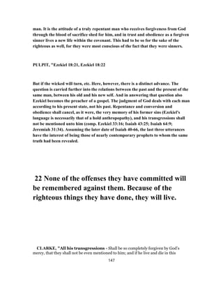 man. It is the attitude of a truly repentant man who receives forgiveness from God
through the blood of sacrifice shed for him, and in trust and obedience as a forgiven
sinner lives a new life within the covenant. This had to be so for the sake of the
righteous as well, for they were most conscious of the fact that they were sinners.
PULPIT, "Ezekiel 18:21, Ezekiel 18:22
But if the wicked will turn, etc. Here, however, there is a distinct advance. The
question is carried further into the relations between the past and the present of the
same man, between his old and his new self. And in answering that question also
Ezekiel becomes the preacher of a gospel. The judgment of God deals with each man
according to his present state, not his past. Repentance and conversion and
obedience shall cancel, as it were, the very memory of his former sins (Ezekiel's
language is necessarily that of a hold anthropopathy), and his transgressions shall
not be mentioned unto him (comp. Ezekiel 33:16; Isaiah 43:25; Isaiah 64:9;
Jeremiah 31:34). Assuming the later date of Isaiah 40-66, the last three utterances
have the interest of being those of nearly contemporary prophets to whom the same
truth had been revealed.
22 None of the offenses they have committed will
be remembered against them. Because of the
righteous things they have done, they will live.
CLARKE, "All his transgressions - Shall be so completely forgiven by God’s
mercy, that they shall not be even mentioned to him; and if he live and die in this
147
 