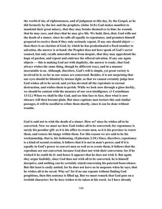 the world of sin, of righteousness, and of judgment at this day, by the Gospel, as he
did formerly by the law and the prophets. (John 16:8.) God makes manifest to
mankind their great misery, that they may betake themselves to him: he wounds
that he may cure, and slays that he may give life. We hold, then, that; God wills not
the death of a sinner, since he calls all equally to repentance, and promises himself
prepared to receive them if they only seriously repent. If any one should object —
then there is no election of God, by which he has predestinated a fixed number to
salvation, the answer is at hand: the Prophet does not here speak of God’s secret
counsel, but only recalls miserable men from despair, that they may apprehend the
hope of pardon, and repent and embrace the offered salvation. If any one again
objects — this is making God act with duplicity, the answer is ready, that God
always wishes the same thing, though by different ways, and in a manner
inscrutable to us. Although, therefore, God’s will is simple, yet great variety is
involved in it, as far as our senses are concerned. Besides, it is not surprising that
our eyes should be blinded by intense light, so that we cannot certainly judge how
God wishes all to be saved, and yet has devoted all the reprobate to eternal
destruction, and wishes them to perish. While we look now through a glass darkly,
we should be content with the measure of our own intelligence. (1 Corinthians
13:12.) When we shall be like God, and see him face to face, then what is now
obscure will then become plain. But since captious men torture this and similar
passages, it will be needful to refute them shortly, since it can be done without
trouble.
God is said not to wish the death of a sinner. How so? since he wishes all to be
converted. Now we must see how God wishes all to be converted; for repentance is
surely his peculiar gift: as it is his office to create men, so it is his province to renew
them, and restore his image within them. For this reason we are said to be his
workmanship, that is, his fashioning. (Ephesians 2:10.) Since, therefore, repentance
is a kind of second creation, it follows that it is not in man’s power; and if it is
equally in God’s power to convert men as well as to create them, it follows that the
reprobate are not converted, because God does not wish their conversion; for if he
wished it he could do it: and hence it appears that he does not wish it. But again
they argue foolishly, since God does not wish all to be converted, he is himself
deceptive, and nothing can be certainly stated concerning his paternal benevolence.
But this knot is easily untied; for he does not leave us in suspense when he says, that
he wishes all to be saved. Why so? for if no one repents without finding God
propitious, then this sentence is filled up. But we must remark that God puts on a
twofold character: for he here wishes to be taken at his word. As I have already
149
 