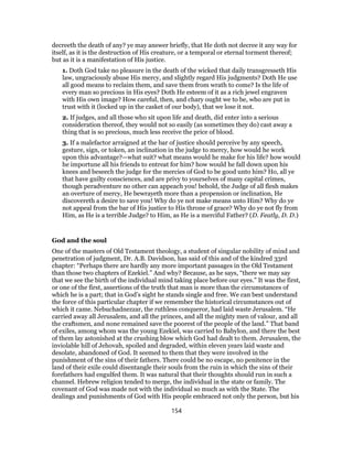 decreeth the death of any? ye may answer briefly, that He doth not decree it any way for
itself, as it is the destruction of His creature, or a temporal or eternal torment thereof;
but as it is a manifestation of His justice.
1. Doth God take no pleasure in the death of the wicked that daily transgresseth His
law, ungraciously abuse His mercy, and slightly regard His judgments? Doth He use
all good means to reclaim them, and save them from wrath to come? Is the life of
every man so precious in His eyes? Doth He esteem of it as a rich jewel engraven
with His own image? How careful, then, and chary ought we to be, who are put in
trust with it (locked up in the casket of our body), that we lose it not.
2. If judges, and all those who sit upon life and death, did enter into a serious
consideration thereof, they would not so easily (as sometimes they do) cast away a
thing that is so precious, much less receive the price of blood.
3. If a malefactor arraigned at the bar of justice should perceive by any speech,
gesture, sign, or token, an inclination in the judge to mercy, how would he work
upon this advantage?—what suit? what means would he make for his life? how would
he importune all his friends to entreat for him? how would he fall down upon his
knees and beseech the judge for the mercies of God to be good unto him? Ho, all ye
that have guilty consciences, and are privy to yourselves of many capital crimes,
though peradventure no other can appeach you! behold, the Judge of all flesh makes
an overture of mercy, He bewrayeth more than a propension or inclination, He
discovereth a desire to save you! Why do ye not make means unto Him? Why do ye
not appeal from the bar of His justice to His throne of grace? Why do ye not fly from
Him, as He is a terrible Judge? to Him, as He is a merciful Father? (D. Featly, D. D.)
God and the soul
One of the masters of Old Testament theology, a student of singular nobility of mind and
penetration of judgment, Dr. A.B. Davidson, has said of this and of the kindred 33rd
chapter: “Perhaps there are hardly any more important passages in the Old Testament
than those two chapters of Ezekiel.” And why? Because, as he says, “there we may say
that we see the birth of the individual mind taking place before our eyes.” It was the first,
or one of the first, assertions of the truth that man is more than the circumstances of
which he is a part; that in God’s sight he stands single and free. We can best understand
the force of this particular chapter if we remember the historical circumstances out of
which it came. Nebuchadnezzar, the ruthless conqueror, had laid waste Jerusalem. “He
carried away all Jerusalem, and all the princes, and all the mighty men of valour, and all
the craftsmen, and none remained save the poorest of the people of the land.” That band
of exiles, among whom was the young Ezekiel, was carried to Babylon, and there the best
of them lay astonished at the crushing blow which God had dealt to them. Jerusalem, the
inviolable hill of Jehovah, spoiled and degraded, within eleven years laid waste and
desolate, abandoned of God. It seemed to them that they were involved in the
punishment of the sins of their fathers. There could be no escape, no penitence in the
land of their exile could disentangle their souls from the ruin in which the sins of their
forefathers had engulfed them. It was natural that their thoughts should run in such a
channel. Hebrew religion tended to merge, the individual in the state or family. The
covenant of God was made not with the individual so much as with the State. The
dealings and punishments of God with His people embraced not only the person, but his
154
 