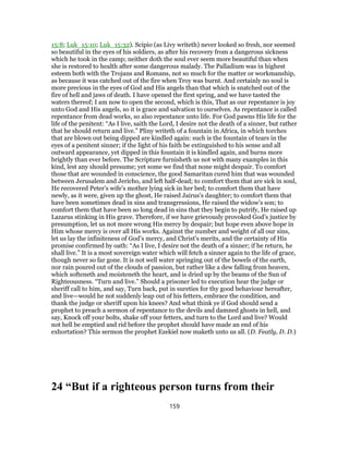 15:8; Luk_15:10; Luk_15:32). Scipio (as Livy writeth) never looked so fresh, nor seemed
so beautiful in the eyes of his soldiers, as after his recovery from a dangerous sickness
which he took in the camp; neither doth the soul ever seem more beautiful than when
she is restored to health after some dangerous malady. The Palladium was in highest
esteem both with the Trojans and Romans, not so much for the matter or workmanship,
as because it was catched out of the fire when Troy was burnt. And certainly no soul is
more precious in the eyes of God and His angels than that which is snatched out of the
fire of hell and jaws of death. I have opened the first spring, and we have tasted the
waters thereof; I am now to open the second, which is this, That as our repentance is joy
unto God and His angels, so it is grace and salvation to ourselves. As repentance is called
repentance from dead works, so also repentance unto life. For God pawns His life for the
life of the penitent: “As I live, saith the Lord, I desire not the death of a sinner, but rather
that he should return and live.” Pliny writeth of a fountain in Africa, in which torches
that are blown out being dipped are kindled again: such is the fountain of tears in the
eyes of a penitent sinner; if the light of his faith be extinguished to his sense and all
outward appearance, yet dipped in this fountain it is kindled again, and burns more
brightly than ever before. The Scripture furnisheth us not with many examples in this
kind, lest any should presume; yet some we find that none might despair. To comfort
those that are wounded in conscience, the good Samaritan cured him that was wounded
between Jerusalem and Jericho, and left half-dead; to comfort them that are sick in soul,
He recovered Peter’s wife’s mother lying sick in her bed; to comfort them that have
newly, as it were, given up the ghost, He raised Jairus’s daughter; to comfort them that
have been sometimes dead in sins and transgressions, He raised the widow’s son; to
comfort them that have been so long dead in sins that they begin to putrify, He raised up
Lazarus stinking in His grave. Therefore, if we have grievously provoked God’s justice by
presumption, let us not more wrong His mercy by despair; but hope even above hope in
Him whose mercy is over all His works. Against the number and weight of all our sins,
let us lay the infiniteness of God’s mercy, and Christ’s merits, and the certainty of His
promise confirmed by oath: “As I live, I desire not the death of a sinner; if he return, he
shall live.” It is a most sovereign water which will fetch a sinner again to the life of grace,
though never so far gone. It is not well water springing out of the bowels of the earth,
nor rain poured out of the clouds of passion, but rather like a dew falling from heaven,
which softeneth and moisteneth the heart, and is dried up by the beams of the Sun of
Righteousness. “Turn and live.” Should a prisoner led to execution hear the judge or
sheriff call to him, and say, Turn back, put in sureties for thy good behaviour hereafter,
and live—would he not suddenly leap out of his fetters, embrace the condition, and
thank the judge or sheriff upon his knees? And what think ye if God should send a
prophet to preach a sermon of repentance to the devils and damned ghosts in hell, and
say, Knock off your bolts, shake off your fetters, and turn to the Lord and live? Would
not hell be emptied and rid before the prophet should have made an end of his
exhortation? This sermon the prophet Ezekiel now maketh unto us all. (D. Featly, D. D.)
24 “But if a righteous person turns from their
159
 