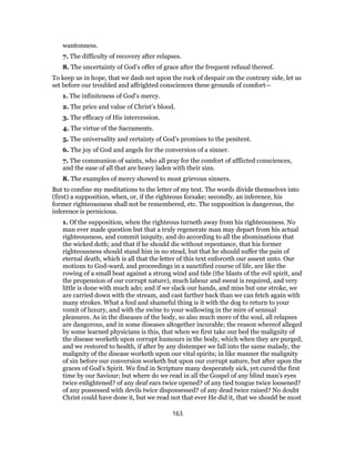 wantonness.
7. The difficulty of recovery after relapses.
8. The uncertainty of God’s offer of grace after the frequent refusal thereof.
To keep us in hope, that we dash not upon the rock of despair on the contrary side, let us
set before our troubled and affrighted consciences these grounds of comfort—
1. The infiniteness of God’s mercy.
2. The price and value of Christ’s blood.
3. The efficacy of His intercession.
4. The virtue of the Sacraments.
5. The universality and certainty of God’s promises to the penitent.
6. The joy of God and angels for the conversion of a sinner.
7. The communion of saints, who all pray for the comfort of afflicted consciences,
and the ease of all that are heavy laden with their sins.
8. The examples of mercy showed to most grievous sinners.
But to confine my meditations to the letter of my text. The words divide themselves into
(first) a supposition, when, or, if the righteous forsake; secondly, an inference, his
former righteousness shall not be remembered, etc. The supposition is dangerous, the
inference is pernicious.
1. Of the supposition, when the righteous turneth away from his righteousness. No
man ever made question but that a truly regenerate man may depart from his actual
righteousness, and commit iniquity, and do according to all the abominations that
the wicked doth; and that if he should die without repentance, that his former
righteousness should stand him in no stead, but that he should suffer the pain of
eternal death, which is all that the letter of this text enforceth our assent unto. Our
motions to God-ward, and proceedings in a sanctified course of life, are like the
rowing of a small boat against a strong wind and tide (the blasts of the evil spirit, and
the propension of our corrupt nature), much labour and sweat is required, and very
little is done with much ado; and if we slack our hands, and miss but one stroke, we
are carried down with the stream, and cast farther back than we can fetch again with
many strokes. What a foul and shameful thing is it with the dog to return to your
vomit of luxury, and with the swine to your wallowing in the mire of sensual
pleasures. As in the diseases of the body, so also much more of the soul, all relapses
are dangerous, and in some diseases altogether incurable; the reason whereof alleged
by some learned physicians is this, that when we first take our bed the malignity of
the disease worketh upon corrupt humours in the body, which when they are purged,
and we restored to health, if after by any distemper we fall into the same malady, the
malignity of the disease worketh upon our vital spirits; in like manner the malignity
of sin before our conversion worketh but upon our corrupt nature, but after upon the
graces of God’s Spirit. We find in Scripture many desperately sick, yet cured the first
time by our Saviour; but where do we read in all the Gospel of any blind man’s eyes
twice enlightened? of any deaf ears twice opened? of any tied tongue twice loosened?
of any possessed with devils twice dispossessed? of any dead twice raised? No doubt
Christ could have done it, but we read not that ever He did it, that we should be most
163
 