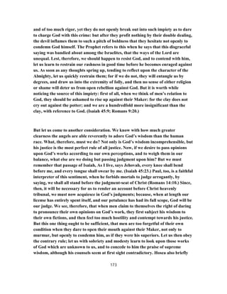 and of too much rigor, yet they do not openly break out into such impiety as to dare
to charge God with this crime: but after they profit nothing by their double dealing,
the devil inflames them to such a pitch of boldness that they hesitate not openly to
condemn God himself. The Prophet refers to this when he says that this disgraceful
saying was bandied about among the Israelites, that the ways of the Lord are
unequal. Lest, therefore, we should happen to resist God, and to contend with him,
let us learn to restrain our rashness in good time before he becomes enraged against
us. As soon as any thoughts spring up, tending to reflect upon the character of the
Almighty, let us quickly restrain them; for if we do not, they will entangle us by
degrees, and draw us into the extremity of folly, and then no sense of either religion
or shame will deter us from open rebellion against God. But it is worth while
noticing the source of this impiety: first of all, when we think of men’s relation to
God, they should be ashamed to rise up against their Maker: for the clay does not
cry out against the potter; and we are a hundredfold more insignificant than the
clay, with reference to God. (Isaiah 45:9; Romans 9:20.)
But let us come to another consideration. We know with how much greater
clearness the angels are able reverently to adore God’s wisdom than the human
race. What, therefore, must we do? Not only is God’s wisdom incomprehensible, but
his justice is the most perfect rule of all justice. Now, if we desire to pass opinions
upon God’s works according to our own perceptions, and to weigh them in our
balance, what else are we doing but passing judgment upon him? But we must
remember that passage of Isaiah, As I live, says Jehovah, every knee shall bend
before me, and every tongue shall swear by me. (Isaiah 45:23.) Paul, too, is a faithful
interpreter of this sentiment, when he forbids mortals to judge arrogantly, by
saying, we shall all stand before the judgment-seat of Christ (Romans 14:10.) Since,
then, it will be necessary for us to render an account before Christ heavenly
tribunal, we must now acquiesce in God’s judgments; because, when at length our
license has entirely spent itself, and our petulance has had its full scope, God will be
our judge. We see, therefore, that when men claim to themselves the right of daring
to pronounce their own opinions on God’s work, they first subject his wisdom to
their own fictions, and then feel too much hostility and contempt towards his justice.
But this one thing ought to be sufficient, that men are too forgetful of their own
condition when they dare to open their mouth against their Maker, not only to
murmur, but openly to condemn him, as if they were his superiors. Let us then obey
the contrary rule; let us with sobriety and modesty learn to look upon those works
of God which are unknown to us, and to concede to him the praise of supreme
wisdom, although his counsels seem at first sight contradictory. Hosea also briefly
173
 