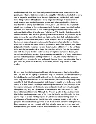 reminds us of this. For after God had promised that he would be merciful to the
people, and when he had discoursed on the slaughter which he had inflicted, he says,
that at length he would heal them: he adds, Who is wise, and he shall understand
these things? (Hosea 14:9;) because many might have thought it inconsistent to
remit so many sins for the abandoned people; and others might object that what
they heard was utterly incredible and absurd, since God suffered the people to be
utterly torn to pieces, so that no hope remained. For this reason, then, the Prophet
exclaims, that we have need of rare and singular prudence to comprehend and
embrace that teaching. When he says, “who is wise?” it signifies that the number is
but small of those who will wait patiently till God really fulfills his promises. Yet he
adds, because the ways of the Lord are right, and the just shall walk in them; but
the impious shall stumble and perish. When he speaks here of the ways of the Lord,
he does not mean only precepts, though the Scriptures often take the word in this
sense; but he means the whole order of government which God upholds, and all the
judgments which he exercises. He says, therefore, that all the ways of the Lord are
right, and the just shall walk in them, since the just will give God the glory calmly,
and with the proper docility; and when they are agitated by various doubts, and
through their infirmity are ever in a ferment through the force of many temptations,
yet they will always repose on the providence of God, and briefly determine, by
cutting off every occasion for long and perplexing and thorny questions, that God is
just. Thus the just walk in the ways of the Lord, because they submit to all his
works.
He says also, that the impious stumble and fall; for as soon as they begin to think
that God does not act rightly or prudently, they are rebellious, and are carried away
by blind impulse, and their pride at length hurries them headlong into madness.
Thus they stumble in the ways of the Lord: because, as we see in this passage, they
vomit forth their blasphemies against God. Hence we ought, to be influenced by this
course of action, namely, adoring with humility the counsel of God, although to us
incomprehensible, and attributing the praise of justice to all his works, though in
our opinion they may not correspond, or be consistent with each other. — This,
then, is the sum of the whole. Although the Prophet speaks of the penalties which
God inflicts on the reprobate, and of the reward which he has laid up for the just,
yet we ought to ascend still higher; and if God in his deeds seems to pervert the
whole course of justice, yet we should always be sustained by this bridle — he is
just; and if his deeds are disapproved by us, it arises from our error and ignorance.
For example, we not only contend with God when he seems not to repay us a just
reward for our good works, or when he seems too severe towards us; but when his
174
 