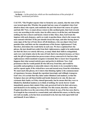 statement of it.
in them — in the actual sins, which are the manifestations of the principle of
“iniquity,” mentioned just before.
CALVIN, “The Prophet repeats what we formerly saw, namely, that the state of the
case turned upon this, Whether the people had any cause of complaint when God
absolves those who repent, and condemns the just who desert the course of a pious
and holy life? Now, we must always return to this cardinal point, that God rewards
every one according to his works, since he offers mercy to all the lost, and demands
nothing else but a sincere and hearty return to him. Since, then, God treats the
impious with such clemency, and is so ready to pardon them, what is the reason why
men contend with him? If the just should retrace his steps, and after having shown
some signs of the fear of God, throw off all obedience, who can object when God
punishes him, and blots out the remembrance of his former righteousness? God,
therefore, determines the result fairly in each case. We have explained how the
phrase, the just should turn aside from their righteousness, ought to be understood,
not that the elect ever utterly fall away, as many think their faith is extinguished,
and every root of piety also in the sons of God; that is too absurd, because, as I have
said, the gift of regeneration has perseverance always annexed to it: but here that
righteousness which mankind recognize is intended. But we know how frequently it
happens that what seemed entirely pure and perfect is deficient. Now, God
pronounces that he would punish all who fall away from him, and would be
accessible and propitious to miserable sinners who desire to be reconciled to him;
and he repeats again, if the wicked have seen and turned away from his wickedness.
We must mark this phrase, for it shows that thinking rightly is the commencement
of repentance; because, though the reprobate knowingly and willingly transgress
God’s law, it is certain that they labor under blindness and madness, so that the
Scripture does not call them foolish and beside themselves in vain. He does not
extenuate their faults, as if they sinned ignorantly; but he means that they were so
blinded by diabolical madness as to think of nothing; for surely horror would
immediately possess their minds if they only perceived God to be their adversary,
and themselves to be making war with him. For this reason, therefore, when the
Prophet describes to us the conversion of the wicked, he says, if he has seen; that is,
if at length he has returned to a sound mind, and collected his senses, so that he may
not rush on madly, as he has been accustomed to do, but may look upon both God
and himself. It now follows —
185
 