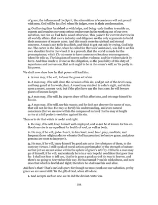 of grace, the influences of the Spirit, the admonitions of conscience will not prevail
with men, God will be justified when He judges, even in their condemnation.
4. God having thus furnished us with helps, and being ready further to enable us,
expects and requires our own serious endeavours in the working out of our own
salvation, nor can we look to be saved otherwise. This passeth for current doctrine in
all worldly affairs, that men’s industry and diligence are the only arguments to build
their assurance of success upon. And this much more in spiritual and eternal
concerns. A man is not to lie in a ditch, and think to get out only by crying, God help
me. The carter in the fable, when he called for Hercules’ assistance, was bid to set his
own shoulder first to the wheel. It is a proverb, that the world is made for the
presumptuous; which Christ seems to have consecrated to pious encouragement,
when He tells us, The kingdom of heaven suffers violence, and the violent take it by
force. And thus much to evince as the obligation, so the possibility of this duty of
repentance and conversion, that as it ought to be in the sinner’s will, so ‘tis partly in
his power.
We shall now show how far that power will lead him.
1. A man may, if he will, forbear the gross act of sin.
2. A man may, if he will, shun the occasion of his sin, and get out of the devil’s way,
and keep guard at his weak place. A vessel may run foul in a dark night, and strike
upon a secret, unseen rock; but if the pilot have any the least care, he will beware
places of known danger.
3. A man may, if he will, by degrees draw off his affections, and estrange himself to
his sin.
4. A man may, if he will, use his reason; and he doth not deserve the name of man,
that will not do that. He may so fortify his understanding, and even natural
conscience (for we are now within the compass of nature) that he may at length
arrive at a full perfect resolution against his sin.
Then as to do that which is lawful and right.
1. He may, if he will, keep himself well employed, and so not be at leisure for his sin.
Good exercise is an expedient for health of soul, as well as body.
2. He may, if he will, go to church, to his closet, read, hear, pray, meditate, and
frequent those religious duties wherein God has promised to bestow grace, and pious
persons are wont to improve it.
3. He may, if he will, inure himself by good acts as to the substance of them, to the
contrary virtues. I still speak of moral actions performable by the strength of nature;
so that yet we are not come within the sphere of grace’s activity. Hitherto a man may
go of himself, if he will; and certainly he is in a very hopeful condition that goes thus
far. I shall not fear to tell you, that he is gone a good part of his way to heaven, and
there’s no going to heaven but this way. He has turned from his wickedness, and now
does that which is lawful and right; therefore he shall save his soul alive.
And how’s that? That’s on God’s part; for though we must work out our salvation, yet by
grace we are saved still: ‘tis the gift of God, when all’s done.
1. God accepts such an one, as He did the devout centurion.
194
 