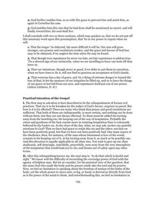 2. God further enables him; so as with His grace to prevent him and assist him, as
again in Cornelius his case.
3. God justifies him (his sins that he had done shall be mentioned no more), and will
finally reward him; his soul shall live.
I shall conclude with two or three cautions, which may quicken us, that we do not put off
this necessary work upon this presumption, that ‘tis in our power to repent when we
will.
1. That the longer ‘tis deferred, the more difficult it will be. Our sins will grow
stronger, our powers and resolutions weaker, and the grace and favour of God less
easy to be obtained, if we neglect the time when He may be found.
2. That though true repentance be never too late, yet late repentance is seldom true.
‘Tis a shrewd sign of our insincerity, when we are unwilling to leave our lusts till they
leave us.
3. That our intentions, though never so good, if we defer to put them in execution,
when we have time to do it, will not find so gracious an acceptance at God’s hands.
4. That everyone has a day of grace, and ‘tis a thing of extreme danger to hazard the
loss of that; to let the measure of our iniquities be filled up, and so to have the things
of our peace at last hid from our eyes, and repentance itself put out of our power.
(Adam Littleton, D. D.)
Practical intention of the Gospel
I. The first step to salvation is here described to be the relinquishment of former evil
practices. That sin is to be forsaken by the seeker of God’s favour, requires no proof. But
how is it to be effected? There are many who think that prayer and good resolutions are
sufficient. That both of these are indispensable, is most certain, and nothing can be done
without them; but they are not always effectual. To them must be added the turning
away from the besetting sin; the keeping out of the way of temptation. Probably the
virtue and goodness of the best consist more in resisting temptation than is commonly
believed by the looker-on. At the close of the day, what, we may ask, excites our grateful
emotions to God? That we have had grace to resist this sin and the other; not that we
have been positively good, but that we have not been positively bad. One main source of
the obedience, then, for instance, of the man whose besetment is love of the world,
consists in his keeping out of it, in his turning away from it, as much as he possibly can.
And this direction is equally applicable to all other sins. You wish to give up sin; then
studiously, self-denyingly, watchfully, prayerfully, turn away from the very atmosphere
of the temptation that would lead you to sin; and dream not of safety upon any other
terms.
II. After this relinquishing known sin, the next step is, “to do that which is lawful and
right.” We know well the difficulty of reconciling the sovereign power of God with the
agency of helpless man. But let us consider, for the practical view of the question, that
the same God who made the body and its powers made also the soul and its powers.
Now, we feel no hesitation in speaking about the freedom of motion of the limbs of the
body; yet the whole power to move arm, or leg, or hand, is derived as directly from God
as is the power of the mind to think. And notwithstanding this, we feel no hesitation in
195
 