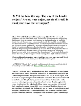 29 Yet the Israelites say, ‘The way of the Lord is
not just.’ Are my ways unjust, people of Israel? Is
it not your ways that are unjust?
GILL, "Yet saith the house of Israel, the way of the Lord is not equal,....
Though the case was put so many ways, and the thing was made so clear and plain, by
the instances given; as, if a man was a just man, let his father be what he would, he
should live; but, if his son was a wicked man, he should die; yet, if his son should do
well, he should not die for his father's sins, his father only should suffer for his iniquity;
and then again, on the one hand, if a seemingly righteous man become an apostate, he
should be treated as such; but, on the other hand, if a wicked man repented and
reformed, things would go well with him; by all which it most clearly appeared that God
did not, and would not, punish children for the sins of their fathers, unless they
themselves were guilty of the same; and that the methods of Providence in dealing with
men in this world, as they were good or bad, were equal and right, and to be justified:
O house of Israel, are not my ways equal? are not your ways unequal? This is
an appeal to their own consciences, upon the evidence before given.
JAMISON, "Though God’s justice is so plainly manifested, sinners still object to it
because they do not wish to see it (Mic_2:7; Mat_11:18, Mat_11:19).
CALVIN, “Here God briefly shows how furious those are who dare to rebel against
him even when his justice is manifest: for what can be desired more justly than that
God should punish all the transgressors of his law? and also, if sinners repent, that
he should be prepared to pardon them? But if it seems hard that punishment should
overtake the just if they fall away, common sense dictates that no virtue can be
approved without perseverance. Since, therefore, it is very clear throughout this
course of action, that God is just and without blame, what madness it is to vomit
forth blasphemies against him, as if his ways were unjust! But God shows in one
word, as I have mentioned, that the Israelites had no excuse for such dishonesty and
impudence; and he repeats what he had formerly said, that men would always be
guilty of rashness in insolently cursing God when their own ways are found oblique
199
 