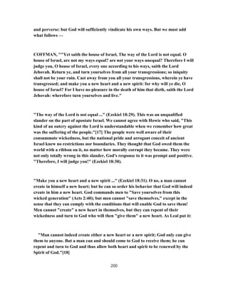 and perverse: but God will sufficiently vindicate his own ways. But we must add
what follows —
COFFMAN, ""Yet saith the house of Israel, The way of the Lord is not equal. O
house of Israel, are not my ways equal? are not your ways unequal? Therefore I will
judge you, O house of Israel, every one according to his ways, saith the Lord
Jehovah. Return ye, and turn yourselves from all your transgressions; so iniquity
shall not be your ruin. Cast away from you all your transgressions, wherein ye have
transgressed; and make you a new heart and a new spirit: for why will ye die, O
house of Israel? For I have no pleasure in the death of him that dieth, saith the Lord
Jehovah: wherefore turn yourselves and live."
"The way of the Lord is not equal ..." (Ezekiel 18:29). This was an unqualified
slander on the part of apostate Israel. We cannot agree with Howie who said, "This
kind of an outcry against the Lord is understandable when we remember how great
was the suffering of the people."[17] The people were well aware of their
consummate wickedness, but the national pride and arrogant conceit of ancient
Israel knew no restrictions nor boundaries. They thought that God owed them the
world with a ribbon on it, no matter how morally corrupt they became. They were
not only totally wrong in this slander, God's response to it was prompt and positive.
"Therefore, I will judge you!" (Ezekiel 18:30).
"Make you a new heart and a new spirit ..." (Ezekiel 18:31). O no, a man cannot
create in himself a new heart; but he can so order his behavior that God will indeed
create in him a new heart. God commands men to "Save yourselves from this
wicked generation" (Acts 2:40); but men cannot "save themselves," except in the
sense that they can comply with the conditions that will enable God to save them!
Men cannot "create" a new heart in themselves, but they can repent of their
wickedness and turn to God who will then "give them" a new heart. As Leal put it:
"Man cannot indeed create either a new heart or a new spirit; God only can give
them to anyone. But a man can and should come to God to receive them; he can
repent and turn to God and thus allow both heart and spirit to be renewed by the
Spirit of God."[18]
200
 
