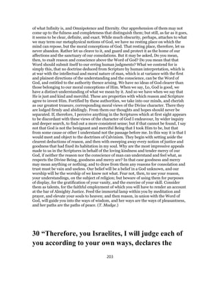 of what Infinity is, and Omnipotence and Eternity. Our apprehension of them may not
come up to the fulness and completeness that distinguish them; but still, as far as it goes,
it seems to be clear, definite, and exact. While much obscurity, perhaps, attaches to what
we may term our metaphysical notions of God, we have no resting place on which the
mind can repose, but the moral conceptions of God. That resting place, therefore, let us
never abandon. Rather let us cleave to it, and guard and protect it as the home of our
affections and the sanctuary of our consolations. But it may be asked, Do you mean,
then, to exalt reason and conscience above the Word of God? Do you mean that that
Word should submit itself to our erring human judgments? What we contend for is
simply this, that no doctrine deduced from Scripture by human interpretation, which is
at war with the intellectual and moral nature of man, which is at variance with the first
and plainest directions of the understanding and the conscience, can be the Word of
God, and entitled to the authority thence arising. We have no ideas of God clearer than
those belonging to our moral conceptions of Him. When we say, Lo, God is good, we
have a distinct understanding of what we mean by it. And so we have when we say that
He is just and kind and merciful. These are properties with which reason and Scripture
agree to invest Him. Fortified by these authorities, we take into our minds, and cherish
as our greatest treasure, corresponding moral views of the Divine character. There they
are lodged firmly and abidingly. From them our thoughts and hopes should never be
separated. If, therefore, I perceive anything in the Scriptures which at first sight appears
to be discordant with these views of the character of God I endeavour, by wider inquiry
and deeper search, to find out a more consistent sense; but if that cannot be found, I say
not that God is not the benignant and merciful Being that I took Him to be, but that
from some cause or other I understand not the passage before me. In this way it is that I
would meet and object to the doctrines of Calvinism. They begin with setting aside the
clearest deductions of reason, and then with sweeping away every notion of justice and
goodness that had fixed its habitation in my soul. Why are the most impressive appeals
made to us in the Scriptures in behalf of the loving kindness and tender mercy of our
God, if neither the reason nor the conscience of man can understand and feel what, as
respects the Divine Being, goodness and mercy are? In that case goodness and mercy
may mean anything or nothing; and to draw from them any reasons for consolation and
trust must be vain and useless. Our belief will be a belief in a God unknown, and our
worship will be the worship of we know not what. Fear not, then, to use your reason,
your understandings, on the subject of religion; but beware of using them for purposes
of display, for the gratification of your vanity, and the exercise of your skill. Consider
them as talents, for the faithful employment of which you will have to render an account
at the bar of Almighty Justice. Feed the immortal lamp within you by meditation and
prayer, and elevate your souls to heaven; and then reason, in union with the Word of
God, will guide you into the ways of wisdom, and her ways are the ways of pleasantness,
and her paths are the paths of peace. (T. Madge.)
30 “Therefore, you Israelites, I will judge each of
you according to your own ways, declares the
203
 