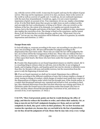 say, with the sorrow of the world. A man may be in grief, and may be the subject of great
sorrow. This may not be repentance: sorrow it is; but, you know, there is the sorrow of
the world as well as a sorrow of a godly sort. I would say, do not confound repentance
with the mere fear of punishment. I would say, again, it is not a mere transitory
impression of grief, on account of sin. True repentance, let me say, implies a knowledge
of sin. It is the Holy Spirit alone that can give us right views on such a subject as this,
and can make the Law a schoolmaster, to bring us to Christ—who can reveal to us the
holiness of the law, the extent of its demands, as it applies not merely towards the
actions, but to the thoughts and intents of the heart. And, in addition to this, repentance
also implies the conviction of sin. The charge is fixed on his conscience, and he cannot
throw it off. He feels that he is in this situation, and he cries, “What must I do to be
saved?” Let me say, too, that conviction will be followed, where it is genuine, by suitable
impressions and emotions. (J. Hill.)
Escape from ruin
I. God will judge us, everyone according to his ways: not according to our plan of our
ways, but according to His. All men will hereafter be judged according to the
dispensation they have been under. Those who are under the law will be judged by the
law; sin in them will be the transgression of their law. Those who are without the law—
that is, without a written law—will be judged without a written law—by the law of nature
written upon their hearts. But those who have been under the Gospel will be judged by
the Gospel.
II. If under this dispensation we are found impenitent sinners we shall be ruined. Ah! it
is a touching thing to witness what we call ruin, even in this life; to see wringing of
hands, and wringing of hearts, and hopeless grief; but ruin for eternity is infinitely worse
than this; for the grave will soon end earthly sorrows, but the resurrection from the
grave is only the beginning of eternal ruin.
III. If we are found repentant we shall not be ruined. Repentance has a different
character according to the different conditions of men; but it always implies a change of
mind, issuing in change of conduct, which change of conduct must needs have respect to
the dispensations of religion under which God has brought men. If the Jewish nation, in
a matter that threatened national ruin, repented and turned to God, according to their
law, they obtained deliverance from that ruin that otherwise was coming upon them. If
Christians under the Gospel turn to the provisions under that Gospel, they turn to
Christ, and they obtain eternal life through Him. Conviction of sin, and misery on
account of sin, is not repentance. (T. Snow.)
CALVIN, “Here God precisely points out that he would discharge the office of
judge, and then he reduces the Israelites to order, and refutes their audacity: for, as
long as men do not feel God’s judgments hanging over them, and are not held
completely in cheek, they grow restive in their petulance. We see how ferocious and
wanton the reprobate are, because they are not held in by the fear of punishment,
nor do they dread the judgments of God. Hence that he may take away every vestige
208
 