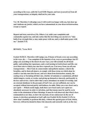 according to his ways, saith the Lord GOD. Repent, and turn [yourselves] from all
your transgressions; so iniquity shall not be your ruin.
Ver. 30. Therefore I will judge you.] I will word it no longer with you, but clear up
and vindicate my justice, which you have calumniated, in your deserved destruction,
except ye repent.
Repent and turn yourselves.] Or, Others. Lay aside your complaints and
contumelies against me, and take notice that the best thing you can do is to "take
hold of my strength that ye may make peace with me, and ye shall make peace with
me." [Isaiah 27:5]
BENSON, "Verse 30-31
Ezekiel 18:30-31. Therefore will I judge you, O house of Israel, every one according
to his ways, &c. — You complain of the injustice of my ways or proceedings; but if I
judge you according to the desert of your ways, you will certainly be all found
guilty: and nothing but repentance, and a real turning to God in heart and life, can
avert that ruin to which your sins have exposed you. Cast away from you all your
transgressions — Here God, in a most tender and pathetic manner, exhorts the
Israelites, and in them all sinners, to comply with those terms on which alone he
could or can take men into favour, and save them from destruction, namely, the
casting away or forsaking all their sins, whether of omission or commission, all their
sinful tempers, words, or works; and giving up themselves sincerely and heartily to
his love and service. And to show that a mere attendance on modes of worship, and
an external obedience to the precepts of God’s law, are not sufficient, nor can be
accepted without internal purity and holiness, he adds, Make you a new heart and a
new spirit — Which words imply, both that a new heart and a new spirit are
absolutely necessary in order to salvation, and that means must be used by us in
order to the attainment of these blessings. It must be well observed, that what is here
commanded as our duty, to show the necessity of our endeavours in the use of
means, is elsewhere promised as God’s gift, (see Ezekiel 36:26; Ezekiel 11:19,) to
show man’s inability to perform this duty, without the special grace of God, which,
however, will not be denied to those who sincerely and earnestly seek it, in the way
210
 