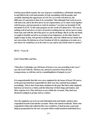 God has prescribed, namely, the way of prayer, watchfulness, self-denial, attention
to and faith in the word and promise of God, assembling with his people, and
carefully shunning the appearance of evil. For, as Lowth well observes, the
difference of expression is thus to be reconciled, “that although God works in us to
will and to do, and is the first mover in our regeneration, yet we must work together
with his grace, and not quench or resist its motions:” see notes on Jeremiah 31:18;
Jeremiah 31:33-34. To the same purpose are the words of Calmet here: “We can do
nothing well of ourselves; we have of ourselves nothing but sin: all our power comes
from God, and with the aid of his grace we can do all things. But if, on the one hand,
we ought to humble ourselves on account of our impotence, on the other hand we
ought to hope in him, who giveth to all liberally, and who willeth not our death, but
our conversion. He informs us of our freedom of will, by enjoining us to make us a
new heart: he would have us to do what we can, and to ask of him what we cannot.”
PETT, "Verse 30
God’s Final Offer and Plea.
“Therefore I will judge you, Oh house of Israel, every one according to his ways,”
says the Lord Yahweh, “Return you, and turn yourselves from all your
transgressions, so will they not be a stumblingblock of iniquity to you.”
It is unquestionable that this was a new emphasis for the house of Israel. Of course,
in the past men had been responsible for their own sins, and had been judged
accordingly. This is clear from many incidents in the past. But their main emphasis
had been on Israel as a whole, and the behaviour of their kings and leaders, and
their response to it. They had been as one within the covenant. They had seen
themselves judged as groups and as a nation.
Now the emphasis was to be on each individual and each family, and how they
responded towards God and the covenant. Those who sinned would die. Those who
responded to Him and walked in His ways would live. It had become a personal
thing in preparation for the new covenant which would transform individual lives.
211
 