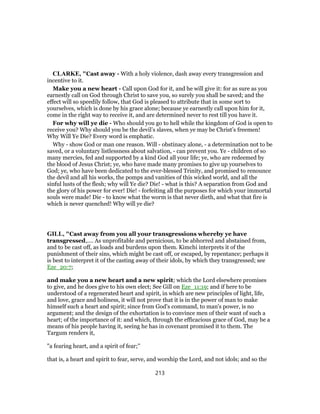 CLARKE, "Cast away - With a holy violence, dash away every transgression and
incentive to it.
Make you a new heart - Call upon God for it, and he will give it: for as sure as you
earnestly call on God through Christ to save you, so surely you shall be saved; and the
effect will so speedily follow, that God is pleased to attribute that in some sort to
yourselves, which is done by his grace alone; because ye earnestly call upon him for it,
come in the right way to receive it, and are determined never to rest till you have it.
For why will ye die - Who should you go to hell while the kingdom of God is open to
receive you? Why should you be the devil’s slaves, when ye may be Christ’s freemen!
Why Will Ye Die? Every word is emphatic.
Why - show God or man one reason. Will - obstinacy alone, - a determination not to be
saved, or a voluntary listlessness about salvation, - can prevent you. Ye - children of so
many mercies, fed and supported by a kind God all your life; ye, who are redeemed by
the blood of Jesus Christ; ye, who have made many promises to give up yourselves to
God; ye, who have been dedicated to the ever-blessed Trinity, and promised to renounce
the devil and all his works, the pomps and vanities of this wicked world, and all the
sinful lusts of the flesh; why will Ye die? Die! - what is this? A separation from God and
the glory of his power for ever! Die! - forfeiting all the purposes for which your immortal
souls were made! Die - to know what the worm is that never dieth, and what that fire is
which is never quenched! Why will ye die?
GILL, "Cast away from you all your transgressions whereby ye have
transgressed,.... As unprofitable and pernicious, to be abhorred and abstained from,
and to be cast off, as loads and burdens upon them. Kimchi interprets it of the
punishment of their sins, which might be cast off, or escaped, by repentance; perhaps it
is best to interpret it of the casting away of their idols, by which they transgressed; see
Eze_20:7;
and make you a new heart and a new spirit; which the Lord elsewhere promises
to give, and he does give to his own elect; See Gill on Eze_11:19; and if here to be
understood of a regenerated heart and spirit, in which are new principles of light, life,
and love, grace and holiness, it will not prove that it is in the power of man to make
himself such a heart and spirit; since from God's command, to man's power, is no
argument; and the design of the exhortation is to convince men of their want of such a
heart; of the importance of it: and which, through the efficacious grace of God, may be a
means of his people having it, seeing he has in covenant promised it to them. The
Targum renders it,
"a fearing heart, and a spirit of fear;''
that is, a heart and spirit to fear, serve, and worship the Lord, and not idols; and so the
213
 