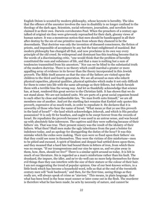 English Deism is scouted by modern philosophy, whose keynote is heredity. The idea
that the offence of the ancestor involves the race in disability is no longer confined to the
theology of the dark ages. Scientists, social reformers, journalists, and novelists have
claimed it as their own. Darwin corroborates Paul. When the preachers of a century ago
talked of original sin they were grievously reproached for their dark, gloomy views of
human nature. It was a monstrous notion that men should be handicapped in all their
after destiny by the sin of one primitive man from whom they chanced to be the
descendants. That doctrine was only the invention of diseased consciences, the fiction of
priests, and impossible of acceptance by any but the least enlightened of mankind. But
modern philosophy has changed all that, and now proclaims in its own way every
principle of the old creed. So widespread and dominant has this teaching become that in
the words of a discriminating critic, “one would think that the problem of heredity
constituted the sum and substance of life, and that a man is nothing but a sum of
tendencies transmitted from his ancestors.” Nor can we be blind to the substantial truth
of the modern doctrine. There is no theory which could marshal a greater or more
appalling array of evidence in its favour than the theory incorporated in this Jewish
proverb. The Bible itself assures us that the sins of the fathers are visited upon the
children to the third and fourth generation. We see all around us men who inherit
physical capacities, physical qualities, physical aptitudes which make it not only difficult
for them to enter into life with the same advantage as their fellows, but which furnish
them with a terrible bias the wrong way. And let us thankfully acknowledge that science
has, at least, rendered this great service to the Christian faith. It has shown that we do
not stand alone. We are not isolated units. We are parts of a great social organism bound
to each other by close and indissoluble ties. “No man liveth unto himself,” we are all
members one of another. And yet the startling fact remains that Ezekiel only quotes this
proverb, expressive of so much truth, in order to repudiate it. He declares that it is
unworthy of those who bear the name of Israel. “What mean ye that ye use this proverb
in the land of Israel?”—the land which acknowledges Jehovah, and which is His peculiar
possession? It is only fit for heathen, and ought to be swept forever from the records of
Israel. He repudiates the proverb because it was used in an untrue sense, and was bound
up with absolutely false inferences. The captives said they were suffering because of their
fathers’ sin. That was true. Their present misery was the result of the idolatry of their
fathers. What then? Shall men make the ugly inheritance from the past a bolster for
indolence today, and an apology for disregarding the duties of the hour? It was this
mistake which the exiles were making. Their eyes were so fixed upon their fathers’ sin
that they could see none in themselves. They were the victims of dire misfortune—men
to be pitied and excused. A spirit of fatalism and despair had settled down upon them,
and they moaned that a hard fate had bound them in fetters of iron, from which there
was no escape. “If our transgressions and our sins be upon us, and we pine away in
them, how, then, should we live?” There is a similar spirit around us today. It is felt in
much of our literature. Sin is regarded as a man’s misfortune rather than his fault. The
drunkard, the impure, the idler, and ne’er-do-well can no more help themselves for these
evil things than they can interfere with the size of their stature or the colour of their hair.
I am not exaggerating the trend of popular opinion. One of our best-known writers, in a
little book which has become a household word, tells us that at the end of the twentieth
century men will “look backward,” and then, for the first time, seeing things as they
really are, will always speak of crime as “atavism.” This means, in plain language, that
what has been bred in the bone must sooner or later come out in the flesh. The murderer
is therefore what he has been made; he acts by necessity of nature, and cannot be
22
 