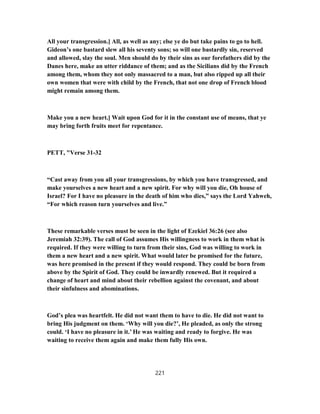 All your transgression.] All, as well as any; else ye do but take pains to go to hell.
Gideon’s one bastard slew all his seventy sons; so will one bastardly sin, reserved
and allowed, slay the soul. Men should do by their sins as our forefathers did by the
Danes here, make an utter riddance of them; and as the Sicilians did by the French
among them, whom they not only massacred to a man, but also ripped up all their
own women that were with child by the French, that not one drop of French blood
might remain among them.
Make you a new heart.] Wait upon God for it in the constant use of means, that ye
may bring forth fruits meet for repentance.
PETT, "Verse 31-32
“Cast away from you all your transgressions, by which you have transgressed, and
make yourselves a new heart and a new spirit. For why will you die, Oh house of
Israel? For I have no pleasure in the death of him who dies,” says the Lord Yahweh,
“For which reason turn yourselves and live.”
These remarkable verses must be seen in the light of Ezekiel 36:26 (see also
Jeremiah 32:39). The call of God assumes His willingness to work in them what is
required. If they were willing to turn from their sins, God was willing to work in
them a new heart and a new spirit. What would later be promised for the future,
was here promised in the present if they would respond. They could be born from
above by the Spirit of God. They could be inwardly renewed. But it required a
change of heart and mind about their rebellion against the covenant, and about
their sinfulness and abominations.
God’s plea was heartfelt. He did not want them to have to die. He did not want to
bring His judgment on them. ‘Why will you die?’, He pleaded, as only the strong
could. ‘I have no pleasure in it.’ He was waiting and ready to forgive. He was
waiting to receive them again and make them fully His own.
221
 