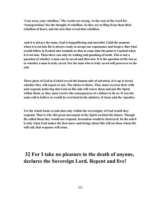‘Cast away your rebellion.’ The words are strong. At the root of the word for
‘transgressions’ lies the thought of rebellion. So they are to fling from them their
rebellion of heart, and the acts that reveal that rebellion.
And it is always the same. God is longsuffering and merciful. Until the moment
when it is too late He is always ready to accept our repentance and forgive. But what
would follow in Ezekiel also reminds us that at some time the point is reached when
it is too late. Then there can only be wailing and gnashing of teeth. This is not a
question of whether a man can be saved and then lost. It is the question of the test as
to whether a man is truly saved. For the man who is truly saved will persevere to the
end.
These pleas of God in Ezekiel reveal the human side of salvation. It is up to Israel
whether they will repent or not. The choice is theirs. They must exercise their wills
and respond, believing that God on His side will renew them and put His Spirit
within them, or they must receive the consequences of a failure to do so. It was the
same call to believe as would be exercised in the ministry of Jesus and the Apostles.
Yet the whole book reveals that only within the sovereignty of God would they
respond. That is why this great movement of the Spirit awaited the future. Though
He called them they would not respond. Jerusalem would be destroyed. In the end it
is only when God makes the first move and brings about His will on those whom He
will call, that response will come.
32 For I take no pleasure in the death of anyone,
declares the Sovereign Lord. Repent and live!
222
 
